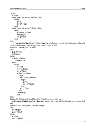 Giáo trình bài tập Pascal Lê Cường
begin
p:= first;
while (p <> nil) and (p^.Giatri < 0) do
begin
q:= p;
p:= p^.Tiep;
end;
while (p <> nil) and (p^.Giatri = 0) do
begin
q^.Tiep:= p^.Tiep;
dispose(p);
p:= q^.Tiep;
end;
end;
e. Function TroMax(First: TroNut): TroNut trả về địa chỉ của nút đầu tiên đạt giá trị lớn nhất
(tính từ đầu danh sách, nếu có, ngược lại hàm trả về giá trị Nil).
Function Tromax(First: TroNut);
var
p.q: Tronut;
m:integer;
begin
if first = nil then
TroMax:= nil
else
begin
p:= first;
m:= p^.Giatri;
q:= p^.Tiep;
while (q <> nil) do
begin
if q^.Giatri > m then
begin
p:= q;
m:= p^.Giatri;
end;
q:= q^.Tiep;
end;
TroMax:=p;
end;
end;
Bài tập 9.4: Giả sử danh sách khác rỗng. Viết các thủ tục và hàm sau:
a. Function GiaTriMax(First: TroNut): integer trả về giá trị lớn nhất của nút có trong danh
sách.
Function GiaTriMax(First: TroNut): integer;
var
m: integer;
p, q: Tronut;
begin
p:= first;
m:= p^.Giatri;
77
 