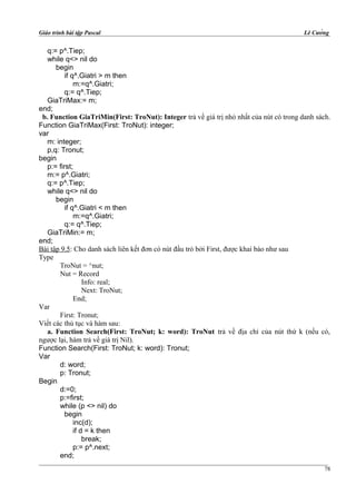 Giáo trình bài tập Pascal Lê Cường
q:= p^.Tiep;
while q<> nil do
begin
if q^.Giatri > m then
m:=q^.Giatri;
q:= q^.Tiep;
GiaTriMax:= m;
end;
b. Function GiaTriMin(First: TroNut): Integer trả về giá trị nhỏ nhất của nút có trong danh sách.
Function GiaTriMax(First: TroNut): integer;
var
m: integer;
p,q: Tronut;
begin
p:= first;
m:= p^.Giatri;
q:= p^.Tiep;
while q<> nil do
begin
if q^.Giatri < m then
m:=q^.Giatri;
q:= q^.Tiep;
GiaTriMin:= m;
end;
Bài tập 9.5: Cho danh sách liên kết đơn có nút đầu trỏ bởi First, được khai báo như sau
Type
TroNut = ^nut;
Nut = Record
Info: real;
Next: TroNut;
End;
Var
First: Tronut;
Viết các thủ tục và hàm sau:
a. Function Search(First: TroNut; k: word): TroNut trả về địa chỉ của nút thứ k (nếu có,
ngược lại, hàm trả về giá trị Nil).
Function Search(First: TroNut; k: word): Tronut;
Var
d: word;
p: Tronut;
Begin
d:=0;
p:=first;
while (p <> nil) do
begin
inc(d);
if d = k then
break;
p:= p^.next;
end;
78
 
