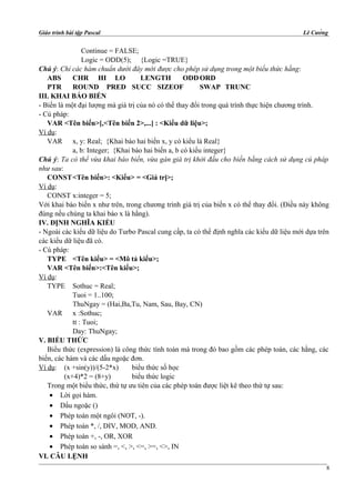 Giáo trình bài tập Pascal Lê Cường
Continue = FALSE;
Logic = ODD(5); {Logic =TRUE}
Chú ý: Chỉ các hàm chuẩn dưới đây mới được cho phép sử dụng trong một biểu thức hằng:
ABS CHR HI LO LENGTH ODDORD
PTR ROUND PRED SUCC SIZEOF SWAP TRUNC
III. KHAI BÁO BIẾN
- Biến là một đại lượng mà giá trị của nó có thể thay đổi trong quá trình thực hiện chương trình.
- Cú pháp:
VAR <Tên biến>[,<Tên biến 2>,...] : <Kiểu dữ liệu>;
Ví dụ:
VAR x, y: Real; {Khai báo hai biến x, y có kiểu là Real}
a, b: Integer; {Khai báo hai biến a, b có kiểu integer}
Chú ý: Ta có thể vừa khai báo biến, vừa gán giá trị khởi đầu cho biến bằng cách sử dụng cú pháp
như sau:
CONST<Tên biến>: <Kiểu> = <Giá trị>;
Ví dụ:
CONST x:integer = 5;
Với khai báo biến x như trên, trong chương trình giá trị của biến x có thể thay đổi. (Điều này không
đúng nếu chúng ta khai báo x là hằng).
IV. ĐỊNH NGHĨA KIỂU
- Ngoài các kiểu dữ liệu do Turbo Pascal cung cấp, ta có thể định nghĩa các kiểu dữ liệu mới dựa trên
các kiểu dữ liệu đã có.
- Cú pháp:
TYPE <Tên kiểu> = <Mô tả kiểu>;
VAR <Tên biến>:<Tên kiểu>;
Ví dụ:
TYPE Sothuc = Real;
Tuoi = 1..100;
ThuNgay = (Hai,Ba,Tu, Nam, Sau, Bay, CN)
VAR x :Sothuc;
tt : Tuoi;
Day: ThuNgay;
V. BIỂU THỨC
Biểu thức (expression) là công thức tính toán mà trong đó bao gồm các phép toán, các hằng, các
biến, các hàm và các dấu ngoặc đơn.
Ví dụ: (x +sin(y))/(5-2*x) biểu thức số học
(x+4)*2 = (8+y) biểu thức logic
Trong một biểu thức, thứ tự ưu tiên của các phép toán được liệt kê theo thứ tự sau:
• Lời gọi hàm.
• Dấu ngoặc ()
• Phép toán một ngôi (NOT, -).
• Phép toán *, /, DIV, MOD, AND.
• Phép toán +, -, OR, XOR
• Phép toán so sánh =, <, >, <=, >=, <>, IN
VI. CÂU LỆNH
8
 