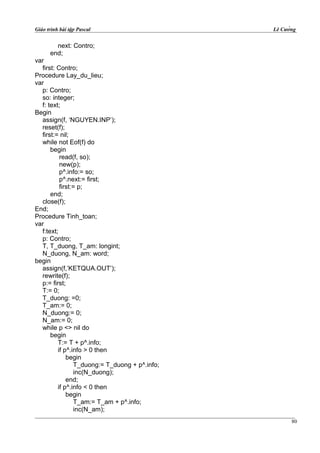 Giáo trình bài tập Pascal Lê Cường
next: Contro;
end;
var
first: Contro;
Procedure Lay_du_lieu;
var
p: Contro;
so: integer;
f: text;
Begin
assign(f, ‘NGUYEN.INP’);
reset(f);
first:= nil;
while not Eof(f) do
begin
read(f, so);
new(p);
p^.info:= so;
p^.next:= first;
first:= p;
end;
close(f);
End;
Procedure Tinh_toan;
var
f:text;
p: Contro;
T, T_duong, T_am: longint;
N_duong, N_am: word;
begin
assign(f,’KETQUA.OUT’);
rewrite(f);
p:= first;
T:= 0;
T_duong: =0;
T_am:= 0;
N_duong:= 0;
N_am:= 0;
while p <> nil do
begin
T:= T + p^.info;
if p^.info > 0 then
begin
T_duong:= T_duong + p^.info;
inc(N_duong);
end;
if p^.info < 0 then
begin
T_am:= T_am + p^.info;
inc(N_am);
80
 