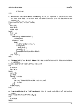 Giáo trình bài tập Pascal Lê Cường
q^.tiep:= p;
end;
b. Procedure KhoiTao(Var First: TroBN) nhập dữ liệu cho danh sách có nút đầu trỏ bởi First,
quá trình nhập dừng khi mã bệnh nhân đưa vào là xâu rỗng (Yêu cầu sử dụng thủ tục
BoSungBN).
Procedure KhoiTao(Var First: TroBN);
var
bma:St5;
bten: st20;
btuoi: byte;
begin
first:= nil;
repeat
write(‘Nhap ma benh nhan: ‘);
readln(bma);
if bma <> ‘’ then
begin
write(‘Ho ten benh nhan: ‘);
readln(bten);
write(‘Tuoi: ‘);
readln(btuoi);
BosungBN(first, bma, bten, btuoi);
end;
until bma = ‘’;
end;
c. Function SoBN(First: TroBN; BKhoa: St2): word trả về số lương bệnh nhân điều trị tại khoa
có mã BKhoa.
Function SoBN(First: TroBN; BKhoa: St2): word;
Var
p: TroBN;
dem:word;
Begin
dem:= 0;
p:= first;
while p <> nil do
begin
if copy(p^.MaBN,1,2) = BKhoa then inc(dem);
p:= p^.tiep;
end;
SoBN:= dem;
End;
d. Procedure LietKe(First: TroBN; n: byte) in thông tin của các bệnh nhân có tuổi nhỏ hơn hoặc
bằng n.
Procedure LietKe(First: TroBN; n: byte);
Var
p: TroBN;
Begin
82
 