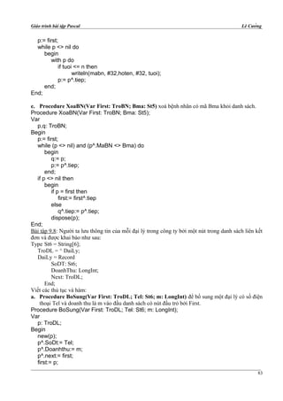 Giáo trình bài tập Pascal Lê Cường
p:= first;
while p <> nil do
begin
with p do
if tuoi <= n then
writeln(mabn, #32,hoten, #32, tuoi);
p:= p^.tiep;
end;
End;
e. Procedure XoaBN(Var First: TroBN; Bma: St5) xoá bệnh nhân có mã Bma khỏi danh sách.
Procedure XoaBN(Var First: TroBN; Bma: St5);
Var
p,q: TroBN;
Begin
p:= first;
while (p <> nil) and (p^.MaBN <> Bma) do
begin
q:= p;
p:= p^.tiep;
end;
if p <> nil then
begin
if p = first then
first:= first^.tiep
else
q^.tiep:= p^.tiep;
dispose(p);
End;
Bài tập 9.8: Người ta lưu thông tin của mỗi đại lý trong công ty bởi một nút trong danh sách liên kết
đơn và được khai báo như sau:
Type St6 = String[6];
TroDL = ^ DaiLy;
DaiLy = Record
SoDT: St6;
DoanhThu: LongInt;
Next: TroDL;
End;
Viết các thủ tục và hàm:
a. Procedure BoSung(Var First: TroDL; Tel: St6; m: LongInt) để bổ sung một đại lý có số điện
thoại Tel và doanh thu là m vào đầu danh sách có nút đầu trỏ bởi First.
Procedure BoSung(Var First: TroDL; Tel: St6; m: LongInt);
Var
p: TroDL;
Begin
new(p);
p^.SoDt:= Tel;
p^.Doanhthu:= m;
p^.next:= first;
first:= p;
83
 