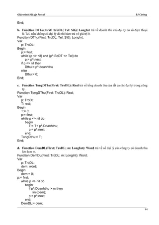 Giáo trình bài tập Pascal Lê Cường
End;
b. Function DThu(First: TroDL; Tel: St6): LongInt trả về doanh thu của đại lý có số điện thoại
là Tel, nếu không có đại lý đó thì hàm trả về giá trị 0.
Function DThu(First: TroDL; Tel: St6): LongInt;
Var
p: TroDL;
Begin
p:= first;
while (p <> nil) and (p^.SoDT <> Tel) do
p:= p^.next;
if p <> nil then
Dthu:= p^.doanhthu
else
Dthu:= 0;
End;
c. Function TongDThu(First: TroDL): Real trả về tổng doanh thu của tất cả các đại lý trong công
ty.
Function TongDThu(First: TroDL): Real;
Var
p: TroDl;
T: real;
Begin
T:= 0;
p:= first;
while p <> nil do
begin
T:= T+ p^.Doanhthu;
p:= p^.next;
end;
TongDthu:= T;
End;
d. Function DemDL(First: TroDL; m: LongInt): Word trả về số đại lý của công ty có doanh thu
lớn hơn m.
Function DemDL(First: TroDL; m: LongInt): Word;
Var
p: TroDL;
dem: word;
Begin
dem:= 0;
p:= first;
while p <> nil do
begin
if p^.Doanhthu > m then
inc(dem);
p:= p^.next;
end;
DemDL:= dem;
84
 