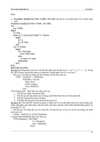 Giáo trình bài tập Pascal Lê Cường
End;
e. Procedure XoaDL(Var First: TroDL; Tel: St6) xóa đại lý có số điện thoại Tel ra khỏi danh
sách.
Procedure XoaDL(Var First: TroDL; Tel: St6);
Var
p,q: TroDL;
Begin
p:= first;
while (p <> nil) and (p^.SoDT <> Tel) do
begin
q:= p;
p:= p^.next;
end;
if p <> nil then
begin
if p = first then
first:= first^.next
else
q^.next:= p^.next;
dispose(p);
end;
End;
BÀI TẬP TỰ GIẢI
Bài tập 9.9: Dùng danh sách móc nối để biểu diễn một đa thức Pn(x) = anxn
+ an-1xn-1
+...+ a0. Trong
đó, mỗi số hạng của đa thức được xác định bởi 2 thành phần: hệ số ai và số mũ i.
Như vậy, ta có thể xây dựng cấu trúc dữ liệu cho đa thức như sau:
TYPE DATHUC = ^SOHANG;
SOHANG = Record
HeSo: Real;
SoMu: Integer;
Next: DATHUC;
End;
Viết chương trình thực hiện các công việc sau:
1. Viết thủ tục nhập vào một đa thức.
2. Viết thủ tục để sắp xếp lại các số hạng của đa thức theo thứ tự số mũ giảm dần.
3. Viết thủ tục/hàm để cộng 2 đa thức.
4. Viết hàm để tính giá trị của đa thức theo giá trị X.
Bài tập 9.10: Cho một file văn bản trong đó có chứa các từ. Các dấu phân cách từ là: ký tự trắng, dấu
chấm, dấu phẩy, dấu chấm phẩy, dấu hai chấm, dấu than, dấu hỏi. Mọi từ đều bắt đầu bằng một ký tự
trong tập ['A'..'Z'].
1. Viết thủ tục cho phép đọc các từ trong file văn bản đã cho và lưu các từ đó vào mảng các danh
sách móc nối:
TuDien : ARRAY['A'..'Z'] OF DanhSach;
Trong đó kiểu DanhSach được cho như sau:
TYPE DanhSach = RECORD
Tu : String[10];
Next : DanhSach;
END;
85
 
