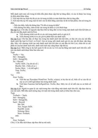 Giáo trình bài tập Pascal Lê Cường
Mỗi danh sách móc nối trong từ điển đều phải được sắp thứ tự (tăng dần), và các từ được lưu trong
từ điển phải khác nhau.
2. Viết một thủ tục hiển thị tất cả các từ trong từ điển ra màn hình theo thứ tự tăng dần.
3. Viết một thủ tục bổ sung một từ mới vào từ điển bằng cách đọc từ đó từ bàn phím, tìm nó trong từ
điển.
- Nếu tìm thấy, hiển thị thông báo:"Từ đã có trong từ điển".
- Nếu không tìm thấy, chèn từ đó vào trong từ điển ở vị trí thích hợp.
Bài tập 9.11: Cho dãy số nguyên sắp theo thứ tự tăng dần và lưu trong một danh sách liên kết đơn có
địa chỉ nút đầu danh sách là First.
a. Viết chương trình xoá tất cả các nút trong danh sách có giá trị 0.
b. Viết chương trình in ra các giá trị phân biệt của danh sách.
Bài tập 9.12: Cho hai dãy số thực lưu trong hai danh sách liên kết đơn, có địa chỉ của các nút đầu
danh sách lần lượt là First1 và First2. Giả sử trong mỗi danh sách giá trị các nút đã được sắp tăng
dần. Hãy viết chương trình tạo một danh sách liên kết đơn có nút đầu trỏ bởi List, chứa tất cả các
phần tử của hai danh sách trên, danh sách mới này cũng được sắp thứ tự.
Bài tập 9.13: Một công ty du lịch quản lý tất cả các xe ô tô của họ bằng một danh sách liên kết, mỗi
nút của danh sách được khai báo như sau:
Type
TroXe = ^Xe;
St6 = String[6];
St20 = String[20];
Xe = Record
TaiXe: St20; { họ tên tài xế }
BienSo: St6; { biển số xe }
Socho: Byte; { số chỗ ngồi }
Tiep: TroXe;
end;
Var
First: TroXe;
a. Viết thủ tục Procedure Print(First: TroXe; n:byte); in họ tên tài xế, biển số xe của tất cả
các xe có n chỗ ngồi được lưu trong danh sách.
b. Viết hàm Function SoChoNgoi(First: TroXe; Bso: St6); trả về số chỗ của xe có biển số
Bso.
Bài tập 9.14: Người ta quản lý các sách trong thư viện bằng một danh sách liên kết, sắp theo thứ tự
của mã sách. Mỗi đầu sách tương ứng với một nút trong danh sách có khai báo như sau:
Type
TroSach = ^Sach;
St4 = String[4];
St20 = String[20];
Sach = Record
Ma: St4;
Ten, Tacgia: St20;
NamXb: word;
Soluong: Byte;
Next: TroSach;
end;
Var
First: TroSach;
Chú ý: Các đầu sách được săp theo thứ tự mã sách.
86
 