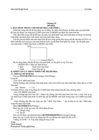 Giáo trình bài tập Pascal Lê Cường
Chương 10
ĐỒ HỌA
I. MÀN HÌNH TRONG CHẾ ĐỘ ĐỒ HỌA ( GRAPHIC)
Hình ảnh trong chế độ đồ họa được tạo ra bằng các điểm ảnh (Pixel), số điểm ảnh của màn hình
đồ họa tùy thuộc vào từng loại CARD màn hình và MODE qui định cho màn hình đó.
Việc lập trình trong chế độ đồ họa cần phải xác định được loại màn hình đang sử dụng và chương
trình phải vận hành được trên nhiều loại màn hình khác nhau.
Tọa độ của một điểm ảnh trên màn hình đồ họa cũng giống như trong chế độ văn bản (TEXT) với
điểm ảnh đầu tiên trên góc trái màn hình là (0,0), tọa độ đỉnh dưới phải tùy thuộc vào độ phân giải
của màn hình, CARD màn hình và MODE màn hình.
(0,0)
(MaxX,MaxY)
Để dử dụng được chế độ đồ họa trên màn hình, ta cần phải có các File sau:
GRAPH.TPU Chứa các lệnh đồ họa
* .BGI Chứa Font màn hình
* .CHR Chứa Font ký tư
II. KHỞI TẠO VÀ THOÁT KHỎI CHẾ ĐỘ ĐỒ HỌA
2.1. Khởi tạo chế độ đồ họa
Thủ tục INITGRAPH(Gd,Gm:Integer; Path:String);
trong đó:
- Gd: Chỉ CARD màn hình.
Thông thường, một chương trình phải được chạy trên nhiều loại màn hình khác nhau nên ta có thể
khai báo:
Gd = Detect ( = 0 )
Với hằng Detect, máy sẽ tự động tìm CARD màn hình tương ứng để chạy chương trình.
- Gm: Chỉ MODE màn hình.
Trong trường hợp khai báo Gd = Detect thì không cần thiết phải khai báo Gm vì máy tính sẽ tự
xác định loại CARD màn hình và thiết lập chế độ MODE màn hình tương ứng với CARD màn hình
đó.
- Path: Đường dẫn đến nơi chứa các file *.BGI. Nếu Path = ‘’ thì ta hiểu là các file *.BGI nằm
trong thư mục hiện hành.
Hàm GRAPHRESULT:Integer;
Hàm này trả về kết quả của việc khởi động đồ họa.
= 0 : Thành công.
<>0 : Bị lỗi.
Tên của lỗi được xác định bởi hàm GRAPHERRORMSG(Er:Integer):String;
Hàm này cho ra một xâu ký tự thông báo lỗi của đồ họa xác định bởi đối số Er.
* Hằng số GrOK = 0: Việc khởi động đồ họa có lỗi.
Ví dụ:
Uses Graph;
Procedure ThietLapDoHoa;
88
 
