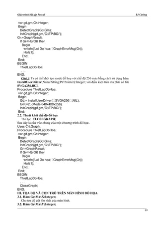 Giáo trình bài tập Pascal Lê Cường
var gd,gm,Gr:integer;
Begin
DetectGraph(Gd,Gm);
InitGraph(gd,gm,'C:TPBGI');
Gr:=GraphResult;
If Gr<>GrOK then
Begin
writeln('Loi Do hoa: ',GraphErrorMsg(Gr));
Halt(1);
End;
End;
BEGIN
ThietLapDoHoa;
. . .
END.
Chú ý: Ta có thể khởi tạo mode đồ hoạ với chế độ 256 màu bằng cách sử dụng hàm
InstallUserDriver(Name:String;Ptr:Pointer):Integer; với điều kiện trên đĩa phải có file
SVGA256.BGI.
Procedure ThietLapDoHoa;
var gd,gm,Gr:integer;
Begin
Gd:= InstallUserDriver(‘SVGA256‘,NIL);
Gm:=2; {Mode 640x480x256}
InitGraph(gd,gm,'C:TPBGI');
End;
2.2. Thoát khỏi chế độ đồ họa
Thủ tục CLOSEGRAPH;
Sau đây là cấu trúc chung của một chương trình đồ họa:.
Uses Crt,Graph;
Procedure ThietLapDoHoa;
var gd,gm,Gr:integer;
Begin
DetectGraph(Gd,Gm);
InitGraph(gd,gm,'C:TPBGI');
Gr:=GraphResult;
If Gr<>GrOK then
Begin
writeln('Loi Do hoa: ',GraphErrorMsg(Gr));
Halt(1);
End;
End;
BEGIN
ThietLapDoHoa;
. . .
CloseGraph;
END.
III. TỌA ĐỘ VÀ CON TRỎ TRÊN MÀN HÌNH ĐỒ HỌA
3.1. Hàm GetMaxX:Integer;
Cho tọa độ cột lớn nhất của màn hình.
3.2. Hàm GetMaxY:Integer;
89
 