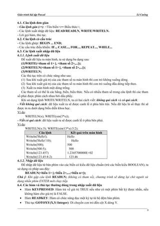 Giáo trình bài tập Pascal Lê Cường
6.1. Câu lệnh đơn giản
- Câu lệnh gán (:=): <Tên biến>:=<Biểu thức>;
- Các lệnh xuất nhập dữ liệu: READ/READLN, WRITE/WRITELN.
- Lời gọi hàm, thủ tục.
6.2. Câu lệnh có cấu trúc
- Câu lệnh ghép: BEGIN ... END;
- Các cấu trúc điều khiển: IF.., CASE..., FOR..., REPEAT..., WHILE...
6.3. Các lệnh xuất nhập dữ liệu
6.3.1. Lệnh xuất dữ liệu
Để xuất dữ liệu ra màn hình, ta sử dụng ba dạng sau:
(1)WRITE(<tham số 1> [, <tham số 2>,...]);
(2)WRITELN(<tham số 1> [, <tham số 2>,...]);
(3)WRITELN;
Các thủ tục trên có chức năng như sau:
(1) Sau khi xuất giá trị của các tham số ra màn hình thì con trỏ không xuống dòng.
(2) Sau khi xuất giá trị của các tham số ra màn hình thì con trỏ xuống đầu dòng tiếp theo.
(3) Xuất ra màn hình một dòng trống.
Các tham số có thể là các hằng, biến, biểu thức. Nếu có nhiều tham số trong câu lệnh thì các tham
số phải được phân cách nhau bởi dấu phẩy.
Khi sử dụng lệnh WRITE/WRITELN, ta có hai cách viết: không qui cách và có qui cách:
- Viết không qui cách: dữ liệu xuất ra sẽ được canh lề ở phía bên trái. Nếu dữ liệu là số thực thì sẽ
được in ra dưới dạng biểu diễn khoa học.
Ví dụ:
WRITELN(x); WRITE(sin(3*x));
- Viết có qui cách: dữ liệu xuất ra sẽ được canh lề ở phía bên phải.
Ví dụ:
WRITELN(x:5); WRITE(sin(13*x):5:2);
Câu lệnh Kết quả trên màn hình
Writeln('Hello');
Writeln('Hello':10);
Writeln(500);
Writeln(500:5);
Writeln(123.457)
Writeln(123.45:8:2)
Hello
Hello
500
500
1.2345700000E+02
123.46
6.3.2. Nhập dữ liệu
Để nhập dữ liệu từ bàn phím vào các biến có kiểu dữ liệu chuẩn (trừ các biến kiểu BOOLEAN), ta
sử dụng cú pháp sau đây:
READLN(<biến 1> [,<biến 2>,...,<biến n>]);
Chú ý: Khi gặp câu lệnh READLN; (không có tham số), chương trình sẽ dừng lại chờ người sử
dụng nhấn phím ENTER mới chạy tiếp.
6.4. Các hàm và thủ tục thường dùng trong nhập xuất dữ liệu
• Hàm KEYPRESSED: Hàm trả về giá trị TRUE nếu như có một phím bất kỳ được nhấn, nếu
không hàm cho giá trị là FALSE.
• Hàm READKEY: Hàm có chức năng đọc một ký tự từ bộ đệm bàn phím.
• Thủ tục GOTOXY(X,Y:Integer): Di chuyển con trỏ đến cột X dòng Y.
9
 