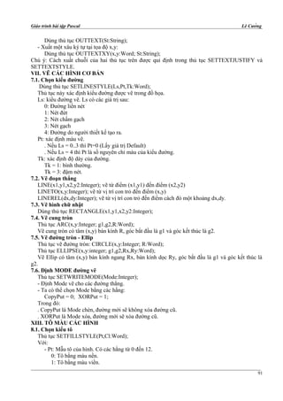Giáo trình bài tập Pascal Lê Cường
Dùng thủ tục OUTTEXT(St:String);
- Xuất một xâu ký tự tại tọa độ x,y:
Dùng thủ tục OUTTEXTXY(x,y:Word; St:String);
Chú ý: Cách xuất chuỗi của hai thủ tục trên được qui định trong thủ tục SETTEXTJUSTIFY và
SETTEXTSTYLE.
VII. VẼ CÁC HÌNH CƠ BẢN
7.1. Chọn kiểu đường
Dùng thủ tục SETLINESTYLE(Ls,Pt,Tk:Word);
Thủ tục này xác định kiểu đường được vẽ trong đồ họa.
Ls: kiểu đường vẽ. Ls có các giá trị sau:
0: Đường liền nét
1: Nét đứt
2: Nét chấm gạch
3: Nét gạch
4: Đường do người thiết kế tạo ra.
Pt: xác định màu vẽ.
. Nếu Ls = 0..3 thì Pt=0 (Lấy giá trị Default)
. Nếu Ls = 4 thì Pt là số nguyên chỉ màu của kiểu đường.
Tk: xác định độ dày của đường.
Tk = 1: bình thường.
Tk = 3: đậm nét.
7.2. Vẽ đoạn thẳng
LINE(x1,y1,x2,y2:Integer); vẽ từ điểm (x1,y1) đến điểm (x2,y2)
LINETO(x,y:Integer); vẽ từ vị trí con trỏ đến điểm (x,y)
LINEREL(dx,dy:Integer); vẽ từ vị trí con trỏ đến điểm cách đó một khoảng dx,dy.
7.3. Vẽ hình chữ nhật
Dùng thủ tục RECTANGLE(x1,y1,x2,y2:Integer);
7.4. Vẽ cung tròn
Thủ tục ARC(x,y:Integer; g1,g2,R:Word);
Vẽ cung tròn có tâm (x,y) bán kính R, góc bắt đầu là g1 và góc kết thúc là g2.
7.5. Vẽ đường tròn - Ellip
Thủ tục vẽ đường tròn: CIRCLE(x,y:Integer; R:Word);
Thủ tục ELLIPSE(x,y:integer; g1,g2,Rx,Ry:Word);
Vẽ Ellip có tâm (x,y) bán kính ngang Rx, bán kính dọc Ry, góc bắt đầu là g1 và góc kết thúc là
g2.
7.6. Định MODE đường vẽ
Thủ tục SETWRITEMODE(Mode:Integer);
- Định Mode vẽ cho các đường thẳng.
- Ta có thể chọn Mode bằng các hằng:
CopyPut = 0; XORPut = 1;
Trong đó:
. CopyPut là Mode chèn, đường mới sẽ không xóa đường cũ.
. XORPut là Mode xóa, đường mới sẽ xóa đường cũ.
XIII. TÔ MÀU CÁC HÌNH
8.1. Chọn kiểu tô
Thủ tục SETFILLSTYLE(Pt,Cl:Word);
Với:
- Pt: Mẫu tô của hình. Có các hằng từ 0 đến 12.
0: Tô bằng màu nền.
1: Tô bằng màu viền.
91
 