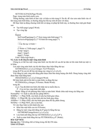 Giáo trình bài tập Pascal Lê Cường
SETVISUALPAGE(Page:Word);
Page: trang màn hình muốn xem.
Thông thường, màn hình sẽ làm việc và hiện ra trên trang 0. Do đó, để vừa xem màn hình vừa vẽ
lên trang màn hình khác, ta thường dùng hai thủ tục trên đi kèm với nhau.
Để thực hiện tự động chương trình khi sử dụng cú pháp lật hình này, ta thường theo một giải thuật
sau:
• Tạo biến page1,page2:Word;
• Tạo vòng lặp
...
Repeat
SetVisualPage(page1); (* Xem trang màn hình page1 *)
SetActivePage(page2); (* Vẽ hình lên trang page2 *)
.......
< Các thủ tục vẽ hình >
.......
(* Hoán vị 2 biến page1, page2 *)
Temp:=page1;
page1:=page2;
page2:=Temp;
Until <Điều kiện thoát>;
9.2. Lưu và di chuyển một vùng màn hình
Chúng ta có thể lưu một vùng màn hình vào bộ nhớ rồi sau đó lại dán nó lên màn hình tại một vị
trí khác.
Lưu một vùng màn hình vào bộ nhớ được thực hiện bằng thủ tục:
GETIMAGE(x1,y1,x2,y2:Integer; Var P:Pointer);
trong đó P là con trỏ để lưu nội dung của vùng (x1,y1,x2,y2).
Việc đăng ký một vùng nhớ động phải được khai báo dung lượng cần thiết. Dung lượng vùng nhớ
được thực hiện bằng hàm:
IMAGESIZE(x1,y1,x2,y2:Integer):Word;
Để hiện hình ảnh từ bộ nhớ ra màn hình, ta dùng thủ tục:
PUTIMAGE(x,y:Integer; P:Pointer; Mode:Word);
trong đó:
(x,y): Tọa độ đỉnh trái hình chữ nhật mà ta muốn đưa ra.
P : Con trỏ lưu vùng hình chữ nhật.
Mode: Hằng số chỉ phương thức hiện ra màn hình. Mode chứa một trong các hằng sau:
NormalPut = 0: Xuất ra như đã lưu (phép MOV)
XORPut = 1: Phép XOR, xóa hình cũ nếu hai hình giao nhau.
ORPut = 2: Phép OR, lấy cả hai hình nếu hai hình giao nhau.
ANDPut = 3: Phép AND, nếu hai hình giao nhau thì lấy phần chung.
NOTPut = 4: Phép NOT, cho ra âm bản.
Về việc thực hiện ta tiến hành như sau:
• Khai báo một biến con trỏ P:Pointer;
• Đăng ký một vùng nhớ động do P qủan lý bằng thủ tục
GETMEM(P,ImageSize(x1,y1,x2,y2));
• Lưu hình ảnh bằng thủ tục GETIMAGE(x1,y1,x2,y2,P^);
• Xuất ra màn hình bằng thủ tục PUTIMAGE(x,y,P^,Mode);
BÀI TẬP MẪU
Bài tập 10.1: Viết dòng chữ có bóng trong chế độ 256 màu.
Uses crt,Graph;
93
 