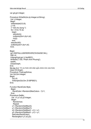 Giáo trình bài tập Pascal Lê Cường
var gd,gm:integer;
Procedure WriteStr(dx,dy:Integer;st:String);
Var i,j:Integer;
Begin
settextstyle(5,0,8);
j:=16;
(* Viet chu bong *)
for i:=0 to 15 do
begin
setcolor(j);
outtextxy(dx+i,dy+i,st);
inc(j);
end;
setcolor(40);
outtextxy(dx+i,dy+i,st);
End;
Begin
gd:=INSTALLUSERDRIVER('SVGA256',NIL);
GM:=4;
initgraph(gd,gm,'c:bpBGI');
WriteStr(1,100,' Pham Anh Phuong');
readln;
CloseGraph;
End.
Bài tập 10.2: Vẽ các hình chữ nhật ngẫu nhiên trên màn hình.
Uses Crt,Graph;
Procedure ThietLapDohoa;
Var Gd,Gm:Integer;
Begin
Gd:=0;
InitGraph(Gd,Gm,’D:BPBGI’);
End;
Function RandColor:Byte;
Begin
RandColor:=Random(MaxColors - 1)+1;
End;
Procedure DeMo;
Var x1,y1,x2,y2:Integer;
Begin
Randomize;
Repeat
x1:=Random(GetMaxX);
y1:=Random(GetMaxY);
x2:=Random(GetMaxX - x1) + x1;
y2:=Random(GetMaxX - y1) + y1;
SetColor(RandColor);
Rectangle(x1,y1,x2,y2);
94
 