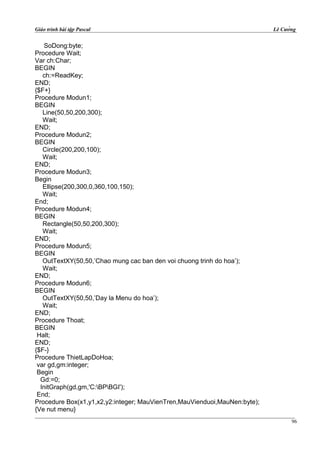 Giáo trình bài tập Pascal Lê Cường
SoDong:byte;
Procedure Wait;
Var ch:Char;
BEGIN
ch:=ReadKey;
END;
{$F+}
Procedure Modun1;
BEGIN
Line(50,50,200,300);
Wait;
END;
Procedure Modun2;
BEGIN
Circle(200,200,100);
Wait;
END;
Procedure Modun3;
Begin
Ellipse(200,300,0,360,100,150);
Wait;
End;
Procedure Modun4;
BEGIN
Rectangle(50,50,200,300);
Wait;
END;
Procedure Modun5;
BEGIN
OutTextXY(50,50,’Chao mung cac ban den voi chuong trinh do hoa’);
Wait;
END;
Procedure Modun6;
BEGIN
OutTextXY(50,50,’Day la Menu do hoa’);
Wait;
END;
Procedure Thoat;
BEGIN
Halt;
END;
{$F-}
Procedure ThietLapDoHoa;
var gd,gm:integer;
Begin
Gd:=0;
InitGraph(gd,gm,'C:BPBGI');
End;
Procedure Box(x1,y1,x2,y2:integer; MauVienTren,MauVienduoi,MauNen:byte);
{Ve nut menu}
96
 