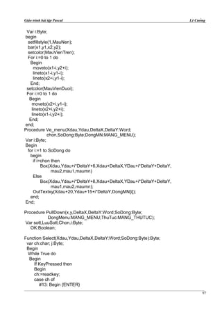 Giáo trình bài tập Pascal Lê Cường
Var i:Byte;
begin
setfillstyle(1,MauNen);
bar(x1,y1,x2,y2);
setcolor(MauVienTren);
For i:=0 to 1 do
Begin
moveto(x1-i,y2+i);
lineto(x1-i,y1-i);
lineto(x2+i,y1-i);
End;
setcolor(MauVienDuoi);
For i:=0 to 1 do
Begin
moveto(x2+i,y1-i);
lineto(x2+i,y2+i);
lineto(x1-i,y2+i);
End;
end;
Procedure Ve_menu(Xdau,Ydau,DeltaX,DeltaY:Word;
chon,SoDong:Byte;DongMN:MANG_MENU);
Var i:Byte;
Begin
for i:=1 to SoDong do
begin
if i=chon then
Box(Xdau,Ydau+i*DeltaY+6,Xdau+DeltaX,YDau+i*DeltaY+DeltaY,
mau2,mau1,maumn)
Else
Box(Xdau,Ydau+i*DeltaY+6,Xdau+DeltaX,YDau+i*DeltaY+DeltaY,
mau1,mau2,maumn);
OutTextxy(Xdau+20,Ydau+15+i*DeltaY,DongMN[i]);
end;
End;
Procedure PullDown(x,y,DeltaX,DeltaY:Word;SoDong:Byte;
DongMenu:MANG_MENU;ThuTuc:MANG_THUTUC);
Var sott,LuuSott,Chon,i:Byte;
OK:Boolean;
Function Select(Xdau,Ydau,DeltaX,DeltaY:Word;SoDong:Byte):Byte;
var ch:char; j:Byte;
Begin
While True do
Begin
If KeyPressed then
Begin
ch:=readkey;
case ch of
#13: Begin {ENTER}
97
 
