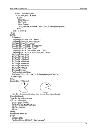 Giáo trình bài tập Pascal Lê Cường
For i:=1 to SoDong do
If (i=Chon)and OK Then
Begin
ClearDevice;
ThuTuc[i];
ClearDevice;
Ve_Menu(X,Y,DeltaX,DeltaY,Sott,SoDong,DongMenu);
End;
end;{ of While }
End;
BEGIN
SoDong:=7;
DongMN[1]:='VE DOAN THANG ';
DongMN[2]:='VE DUONG TRON';
DongMN[3]:='VE ELLIPSE';
DongMN[4]:='VE HINH CHU NHAT';
DongMN[5]:='VIET LOI CHAO';
DongMN[6]:='VIET DONG QUANG CAO';
DongMN[7]:='THOAT KHOI CHUONG TRINH';
ThuTuc[1]:=Modun1;
ThuTuc[2]:=Modun2;
ThuTuc[3]:=Modun3;
ThuTuc[4]:=Modun4;
ThuTuc[5]:=Modun5;
ThuTuc[6]:=Modun6;
ThuTuc[7]:=Thoat;
ThietLapDoHoa;
SetBKcolor(LightBlue);
PullDown(XTop,YTop,DX,DY,SoDong,DongMN,ThuTuc);
CloseGraph;
END.
Bài tập 10.5: Vẽ hai hình
Sau đó, viết chương trình thực hiện chuyển động của miệng cá.
Uses Crt,Graph;
Type ProType=Procedure;
Var Gd,Gm:integer;
page1,page2:word;
Hinh:Array[0..1] of ProType;
Xc,Yc,r:Integer;
i:Byte;
{$F+}
Procedure HinhCa1;
Begin
SetColor(15);
PieSlice(Xc,Yc,30,330,R); {Ve bung ca}
99
 
