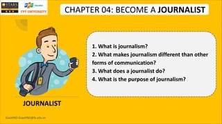 GiaoHND-GiaoHND@fe.edu.vn
CHAPTER 04: BECOME A JOURNALIST
JOURNALIST
1. What is journalism?
2. What makes journalism different than other
forms of communication?
3. What does a journalist do?
4. What is the purpose of journalism?
 