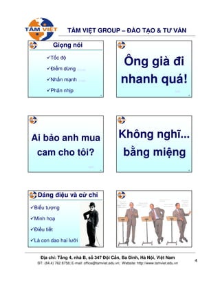 4
ð a ch : T ng 4, nhà B, s 347 ð i C n, Ba ðình, Hà N i, Vi t Nam
ðT: (84.4) 762 8758; E-mail: office@tamviet.edu.vn; Website: http://www.tamviet.edu.vn
TÂM VI T GROUP – ðÀO T O & TƯ V N
19
Gi ng nói
T c ñ
ði m d ng (Ông già)
Nh n m nh (Ai b o)
Phân nh p
20
Ông già ñi
nhanh quá!
back
21
Ai b o anh mua
cam cho tôi?
back
22
Không nghĩ...
b ng mi ng
23
Dáng ñi u và c ch
Bi u tư ng
Minh ho
ði u ti t
Là con dao hai lư i
24
 