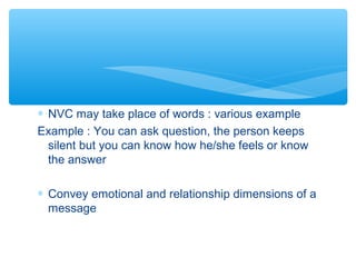 * NVC may take place of words : various example 
Example : You can ask question, the person keeps 
silent but you can know how he/she feels or know 
the answer 
* Convey emotional and relationship dimensions of a 
message 
 