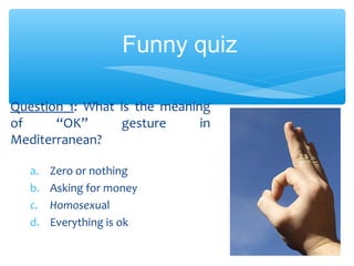 Funny quiz 
Question 1: What is the meaning 
of “OK” gesture in 
Mediterranean? 
a. Zero or nothing 
b. Asking for money 
c. Homosexual 
d. Everything is ok 
 