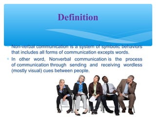 Definition 
* Non-verbal communication is a system of symbolic behaviors 
that includes all forms of communication excepts words. 
* In other word, Nonverbal communication is the process 
of communication through sending and receiving wordless 
(mostly visual) cues between people. 
 