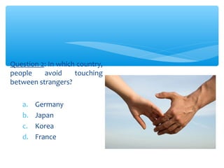Question 2: In which country, 
people avoid touching 
between strangers? 
a. Germany 
b. Japan 
c. Korea 
d. France 
 
