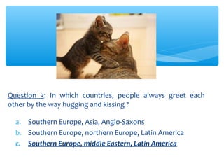 Question 3: In which countries, people always greet each 
other by the way hugging and kissing ? 
a. Southern Europe, Asia, Anglo-Saxons 
b. Southern Europe, northern Europe, Latin America 
c. Southern Europe, middle Eastern, Latin America 
 