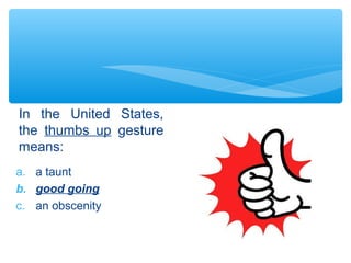 In the United States, 
the thumbs up gesture 
means: 
a. a taunt 
b. good going 
c. an obscenity 
 