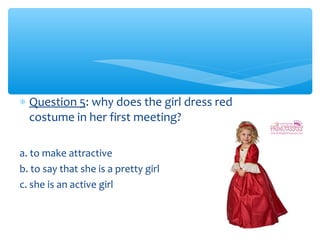 * Question 5: why does the girl dress red 
costume in her first meeting? 
a. to make attractive 
b. to say that she is a pretty girl 
c. she is an active girl 
 