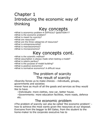 Chapter 1
Introducing the economic way of
thinking
                         Key concepts
•What   is economics problem-A DIFFICULT QUESTION!!!?
•What   is the economic problem?
•What   is meant by scarcity?
•What   are resources?
•What   are the three categories of resources?
•What   is entrepreneurship?
•What   is macroeconomics?
•What   is microeconomics?

                   Key concepts cont.
•What   is the scientific method?
•What   assumption is always made when testing a model?
•What   is ceteris paribus?
•What   is the purpose of model building?
•What   is positive economics?
•What   is normative economics? A difficult issue


                   The problem of scarcity
                     The result of scarcity
•Scarcity forces us to make choices − individuals, groups,
governments and societies
•never have as much of all the goods and services as they would
like to have.
   –Individuals: more clothes, new car, better house.
   –Governments: more education facilities, more roads, defence
   etc.
                     The economic problem
•The problem of scarcity can also be called ‘the economic problem’ −
how to achieve the most wants given the resources at our disposal.
Everyone from the beggar to Bill Gates, from the student to the
home-maker to the corporate executive has to
 