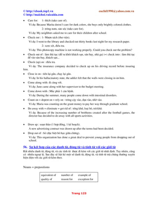 © http://ebook.top1.vn euclid1990@yahoo.com.vn
© http://maichoi.vuicaida.com
Trang 11
Nh−ng kh«ng ®−îc dïng the tr−íc c¸c tõ chØ ph−¬ng h−íng n y, nÕu nã ®i kÌm víi tªn cña mét
khu vùc ®Þa lý.
VÝ dô: South Africal, North Americal, West Germany.
- The + tªn c¸c ®å hîp x−íng, c¸c d n nh¹c cæ ®iÓn, c¸c ban nh¹c phæ th«ng.
VÝ dô: the Bach choir, the Philadenphia Orchestra, the Beatles.
- The + tªn c¸c tê b¸o lín/ c¸c con tÇu biÓn/ khinh khÝ cÇu.
VÝ dô: The Titanic, the Time, the Great Britain.
- The + tªn hä ë sè nhiÒu cã nghÜa l gia ®×nh hä nh ...
VÝ dô: the Smiths = Mr and Mrs Smith (and their children) hay cßn gäi l gia ®×nh nh Smith.
- The + Tªn ë sè Ýt + côm tõ/ mÖnh ®Ò cã thÓ ®−îc sö dông ®Ó ph©n biÖt ng−êi n y víi ng−êi
kh¸c cïng tªn.
VÝ dô: We have two Mr Smiths. Which do you want? I want the Mr Smith who signed this letter.
- Kh«ng dïng the tr−íc 1 sè danh tõ nh− Home, church, bed, court, hospital, prison, school,
college, university khi nã ®i víi ®éng tõ v giíi tõ chØ chuyÓn ®éng (chØ ®i tíi ®ã l m môc ®Ých
chÝnh).
VÝ dô: He is at home. I arrived home before dark. I sent him home.
to bed ( ®Ó ngñ)
to church (®Ó cÇu nguyÖn)
to court (®Ó kiÖn tông)
We go to hospital (ch÷a bÖnh)
to prison (®i tï)
to school / college/ university (®Ó häc)
T−¬ng tù
in bed
at church
We can be in court
in hospital
at school/ college/ university
We can be / get back (hoÆc be/ get home) from school/ college/university.
leave school
We can leave hospital
be released from prison.
Víi môc ®Ých kh¸c th× ph¶i dïng the.
VÝ dô:
I went to the church to see the stained glass.
He goes to the prison sometimes to give lectures.
Student go to the university for a class party.
• Sea
Go to sea (thñy thñ ®i biÓn)
to be at the sea (h nh kh¸ch/ thuû thñ ®i trªn biÓn)
 