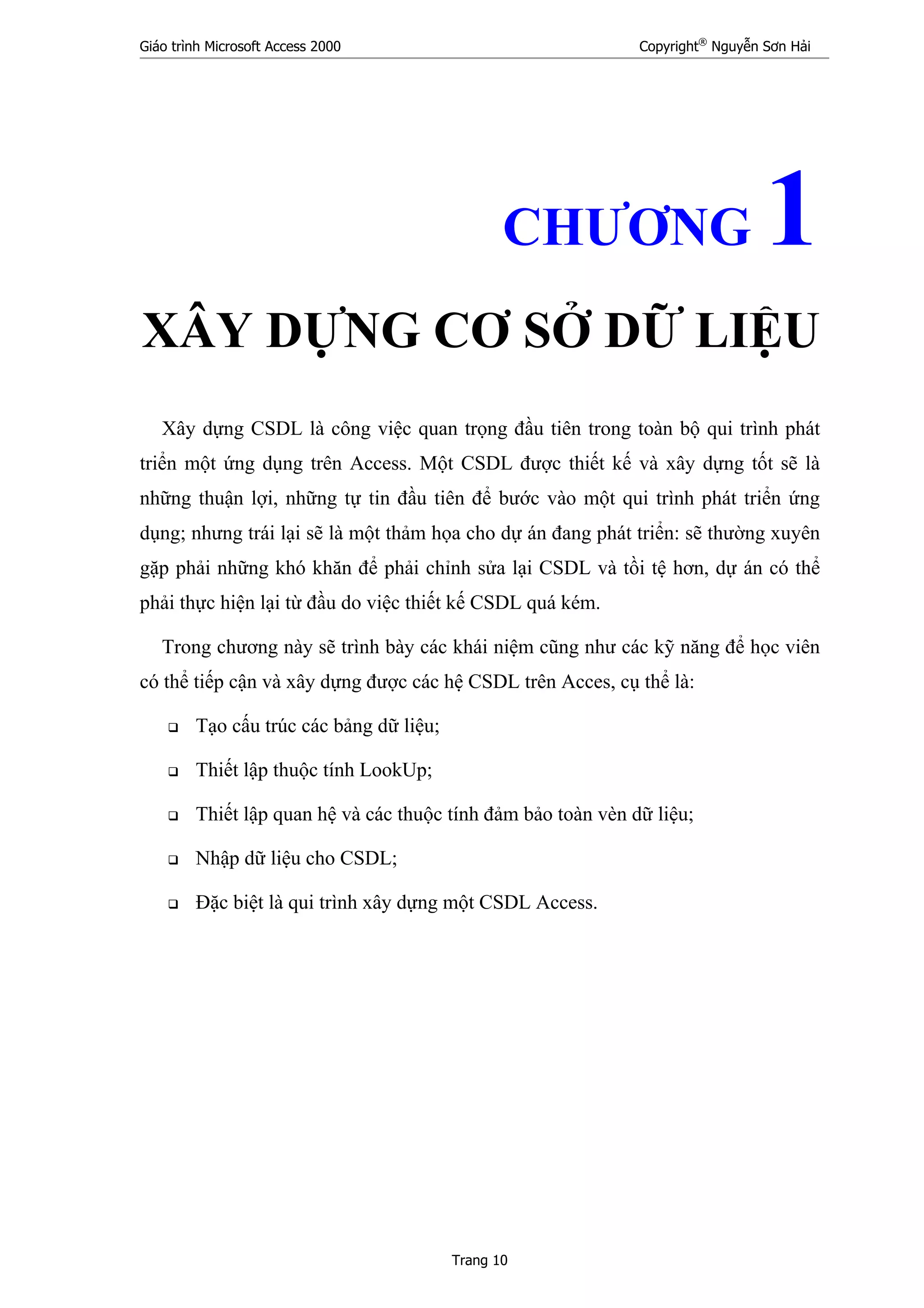 Giáo trình Microsoft Access 2000 Copyright®
Nguyễn Sơn Hải
Trang 10
CHƯƠNG 1
XÂY DỰNG CƠ SỞ DỮ LIỆU
Xây dựng CSDL là công việc quan trọng đầu tiên trong toàn bộ qui trình phát
triển một ứng dụng trên Access. Một CSDL được thiết kế và xây dựng tốt sẽ là
những thuận lợi, những tự tin đầu tiên để bước vào một qui trình phát triển ứng
dụng; nhưng trái lại sẽ là một thảm họa cho dự án đang phát triển: sẽ thường xuyên
gặp phải những khó khăn để phải chỉnh sửa lại CSDL và tồi tệ hơn, dự án có thể
phải thực hiện lại từ đầu do việc thiết kế CSDL quá kém.
Trong chương này sẽ trình bày các khái niệm cũng như các kỹ năng để học viên
có thể tiếp cận và xây dựng được các hệ CSDL trên Acces, cụ thể là:
Tạo cấu trúc các bảng dữ liệu;
Thiết lập thuộc tính LookUp;
Thiết lập quan hệ và các thuộc tính đảm bảo toàn vèn dữ liệu;
Nhập dữ liệu cho CSDL;
Đặc biệt là qui trình xây dựng một CSDL Access.
 