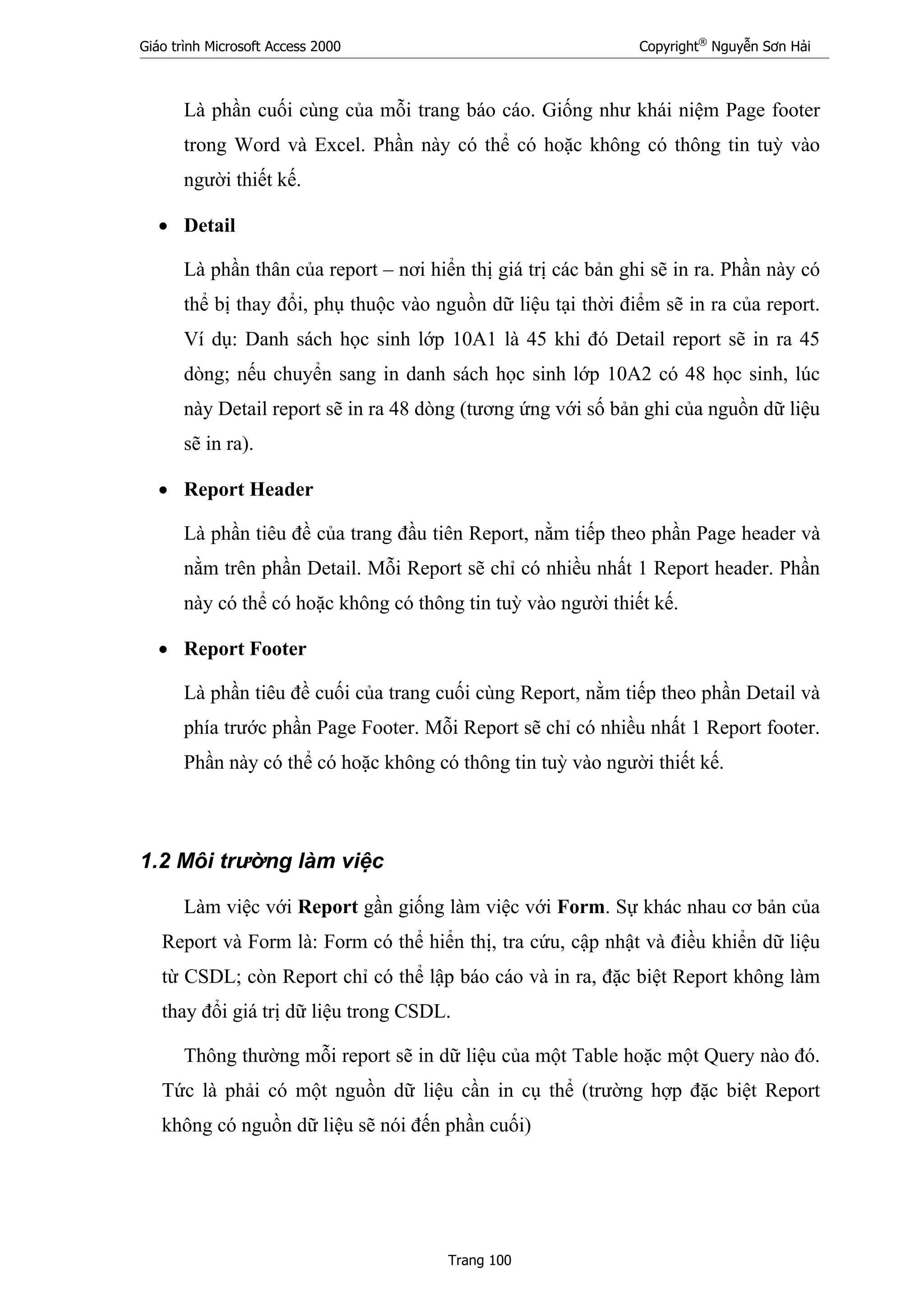 Giáo trình Microsoft Access 2000 Copyright®
Nguyễn Sơn Hải
Trang 100
Là phần cuối cùng của mỗi trang báo cáo. Giống như khái niệm Page footer
trong Word và Excel. Phần này có thể có hoặc không có thông tin tuỳ vào
người thiết kế.
• Detail
Là phần thân của report – nơi hiển thị giá trị các bản ghi sẽ in ra. Phần này có
thể bị thay đổi, phụ thuộc vào nguồn dữ liệu tại thời điểm sẽ in ra của report.
Ví dụ: Danh sách học sinh lớp 10A1 là 45 khi đó Detail report sẽ in ra 45
dòng; nếu chuyển sang in danh sách học sinh lớp 10A2 có 48 học sinh, lúc
này Detail report sẽ in ra 48 dòng (tương ứng với số bản ghi của nguồn dữ liệu
sẽ in ra).
• Report Header
Là phần tiêu đề của trang đầu tiên Report, nằm tiếp theo phần Page header và
nằm trên phần Detail. Mỗi Report sẽ chỉ có nhiều nhất 1 Report header. Phần
này có thể có hoặc không có thông tin tuỳ vào người thiết kế.
• Report Footer
Là phần tiêu đề cuối của trang cuối cùng Report, nằm tiếp theo phần Detail và
phía trước phần Page Footer. Mỗi Report sẽ chỉ có nhiều nhất 1 Report footer.
Phần này có thể có hoặc không có thông tin tuỳ vào người thiết kế.
1.2 Môi trường làm việc
Làm việc với Report gần giống làm việc với Form. Sự khác nhau cơ bản của
Report và Form là: Form có thể hiển thị, tra cứu, cập nhật và điều khiển dữ liệu
từ CSDL; còn Report chỉ có thể lập báo cáo và in ra, đặc biệt Report không làm
thay đổi giá trị dữ liệu trong CSDL.
Thông thường mỗi report sẽ in dữ liệu của một Table hoặc một Query nào đó.
Tức là phải có một nguồn dữ liệu cần in cụ thể (trường hợp đặc biệt Report
không có nguồn dữ liệu sẽ nói đến phần cuối)
 