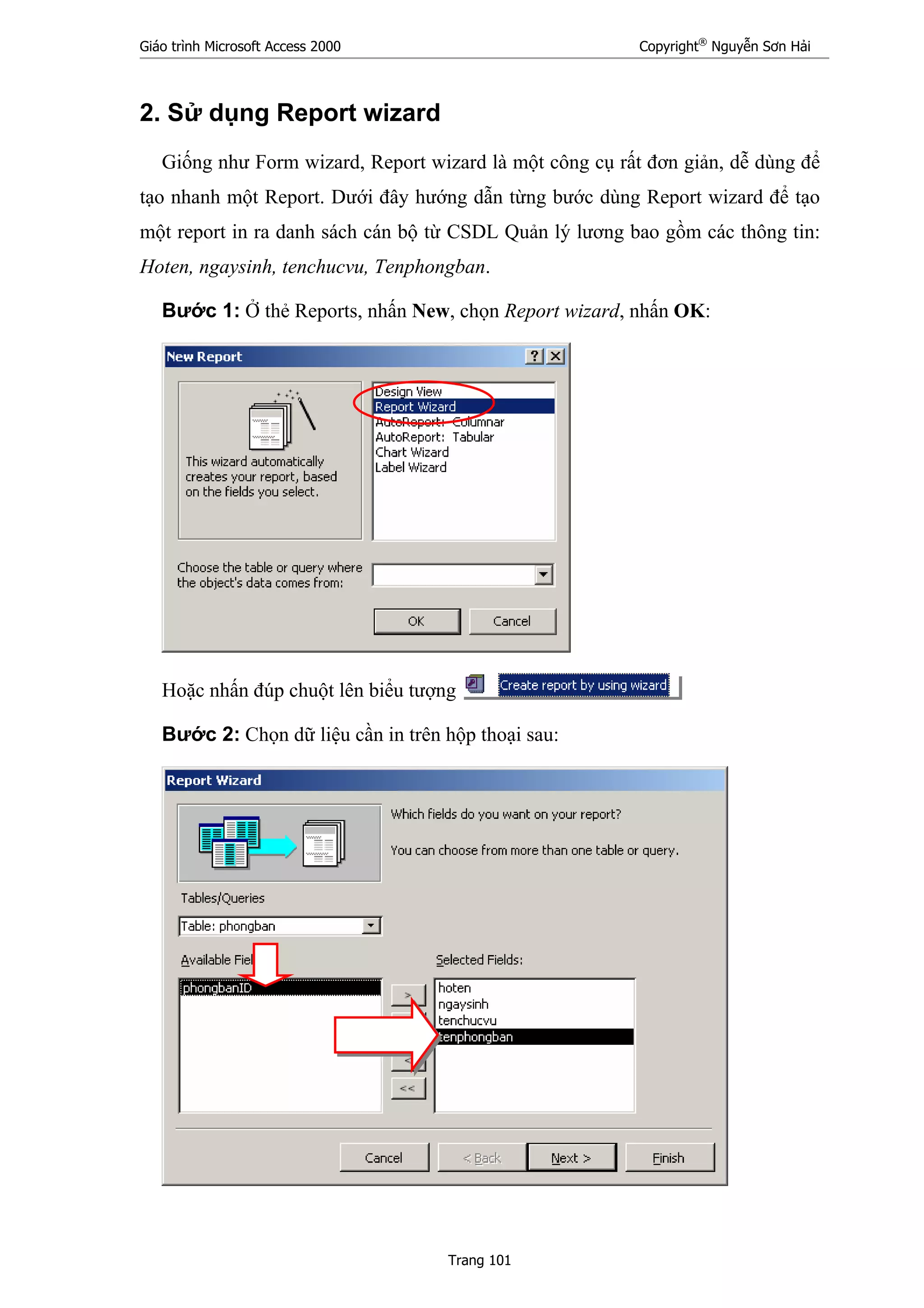 Giáo trình Microsoft Access 2000 Copyright®
Nguyễn Sơn Hải
Trang 101
2. Sử dụng Report wizard
Giống như Form wizard, Report wizard là một công cụ rất đơn giản, dễ dùng để
tạo nhanh một Report. Dưới đây hướng dẫn từng bước dùng Report wizard để tạo
một report in ra danh sách cán bộ từ CSDL Quản lý lương bao gồm các thông tin:
Hoten, ngaysinh, tenchucvu, Tenphongban.
Bước 1: Ở thẻ Reports, nhấn New, chọn Report wizard, nhấn OK:
Hoặc nhấn đúp chuột lên biểu tượng
Bước 2: Chọn dữ liệu cần in trên hộp thoại sau:
 
