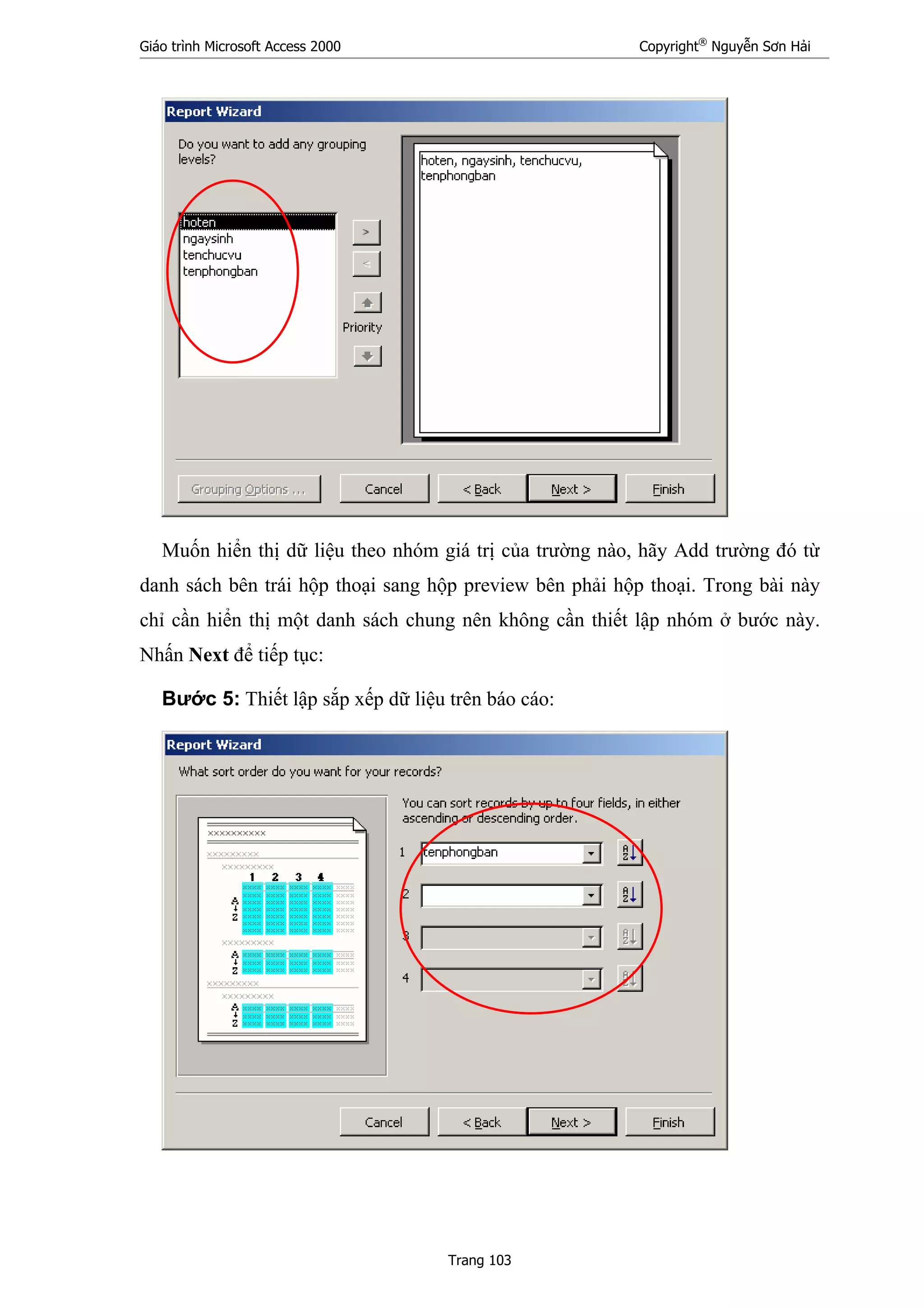 Giáo trình Microsoft Access 2000 Copyright®
Nguyễn Sơn Hải
Trang 103
Muốn hiển thị dữ liệu theo nhóm giá trị của trường nào, hãy Add trường đó từ
danh sách bên trái hộp thoại sang hộp preview bên phải hộp thoại. Trong bài này
chỉ cần hiển thị một danh sách chung nên không cần thiết lập nhóm ở bước này.
Nhấn Next để tiếp tục:
Bước 5: Thiết lập sắp xếp dữ liệu trên báo cáo:
 