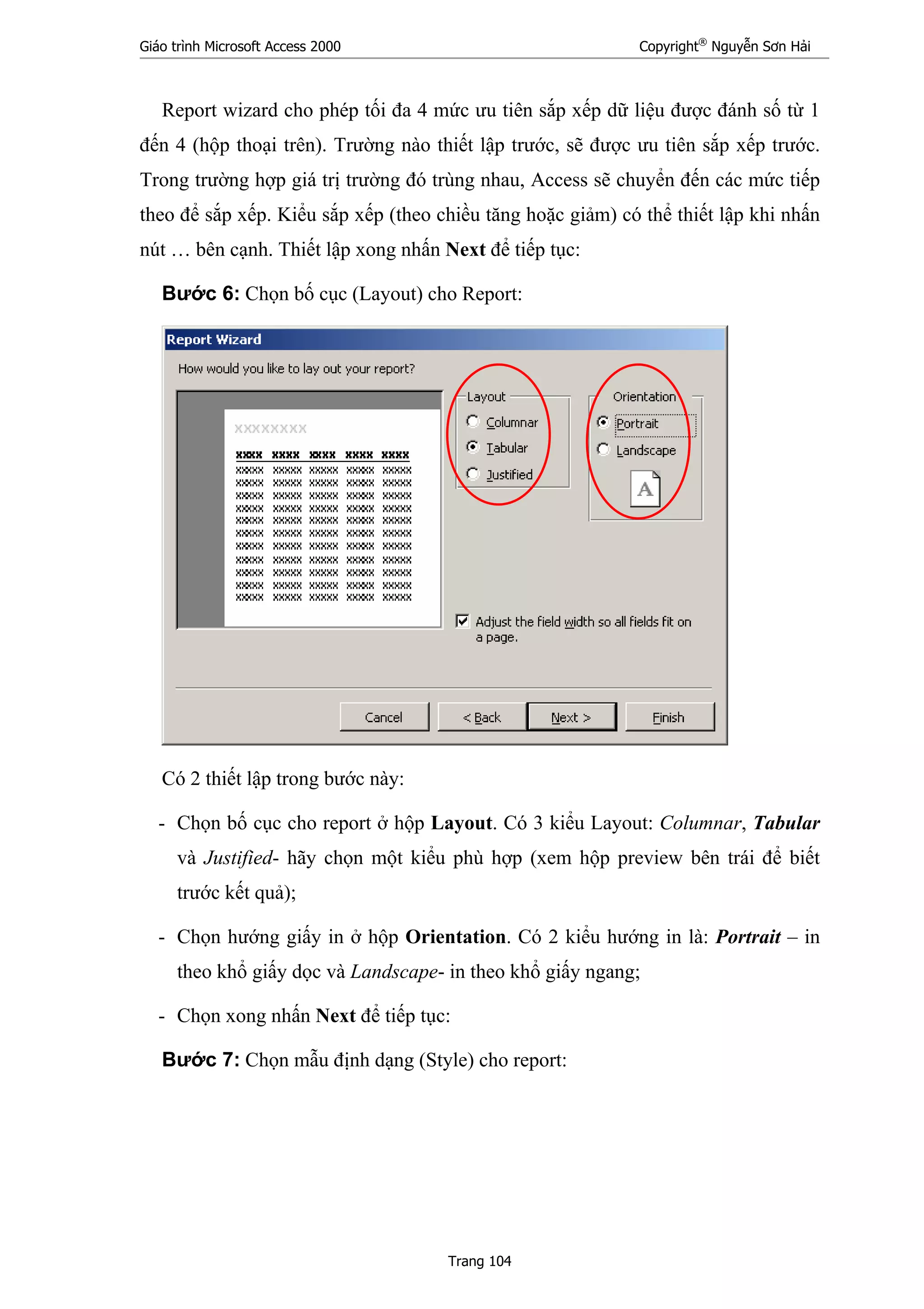 Giáo trình Microsoft Access 2000 Copyright®
Nguyễn Sơn Hải
Trang 104
Report wizard cho phép tối đa 4 mức ưu tiên sắp xếp dữ liệu được đánh số từ 1
đến 4 (hộp thoại trên). Trường nào thiết lập trước, sẽ được ưu tiên sắp xếp trước.
Trong trường hợp giá trị trường đó trùng nhau, Access sẽ chuyển đến các mức tiếp
theo để sắp xếp. Kiểu sắp xếp (theo chiều tăng hoặc giảm) có thể thiết lập khi nhấn
nút … bên cạnh. Thiết lập xong nhấn Next để tiếp tục:
Bước 6: Chọn bố cục (Layout) cho Report:
Có 2 thiết lập trong bước này:
- Chọn bố cục cho report ở hộp Layout. Có 3 kiểu Layout: Columnar, Tabular
và Justified- hãy chọn một kiểu phù hợp (xem hộp preview bên trái để biết
trước kết quả);
- Chọn hướng giấy in ở hộp Orientation. Có 2 kiểu hướng in là: Portrait – in
theo khổ giấy dọc và Landscape- in theo khổ giấy ngang;
- Chọn xong nhấn Next để tiếp tục:
Bước 7: Chọn mẫu định dạng (Style) cho report:
 