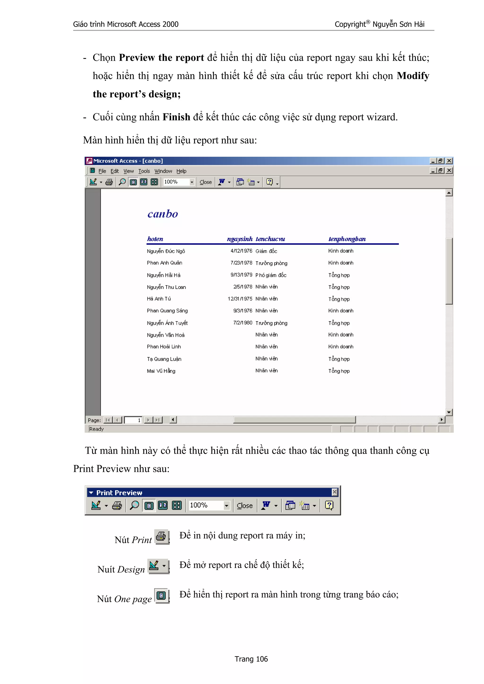 Giáo trình Microsoft Access 2000 Copyright®
Nguyễn Sơn Hải
Trang 106
- Chọn Preview the report để hiển thị dữ liệu của report ngay sau khi kết thúc;
hoặc hiển thị ngay màn hình thiết kế để sửa cấu trúc report khi chọn Modify
the report’s design;
- Cuối cùng nhấn Finish để kết thúc các công việc sử dụng report wizard.
Màn hình hiển thị dữ liệu report như sau:
Từ màn hình này có thể thực hiện rất nhiều các thao tác thông qua thanh công cụ
Print Preview như sau:
Nút Print : Để in nội dung report ra máy in;
Nuít Design : Để mở report ra chế độ thiết kế;
Nút One page : Để hiển thị report ra màn hình trong từng trang báo cáo;
 