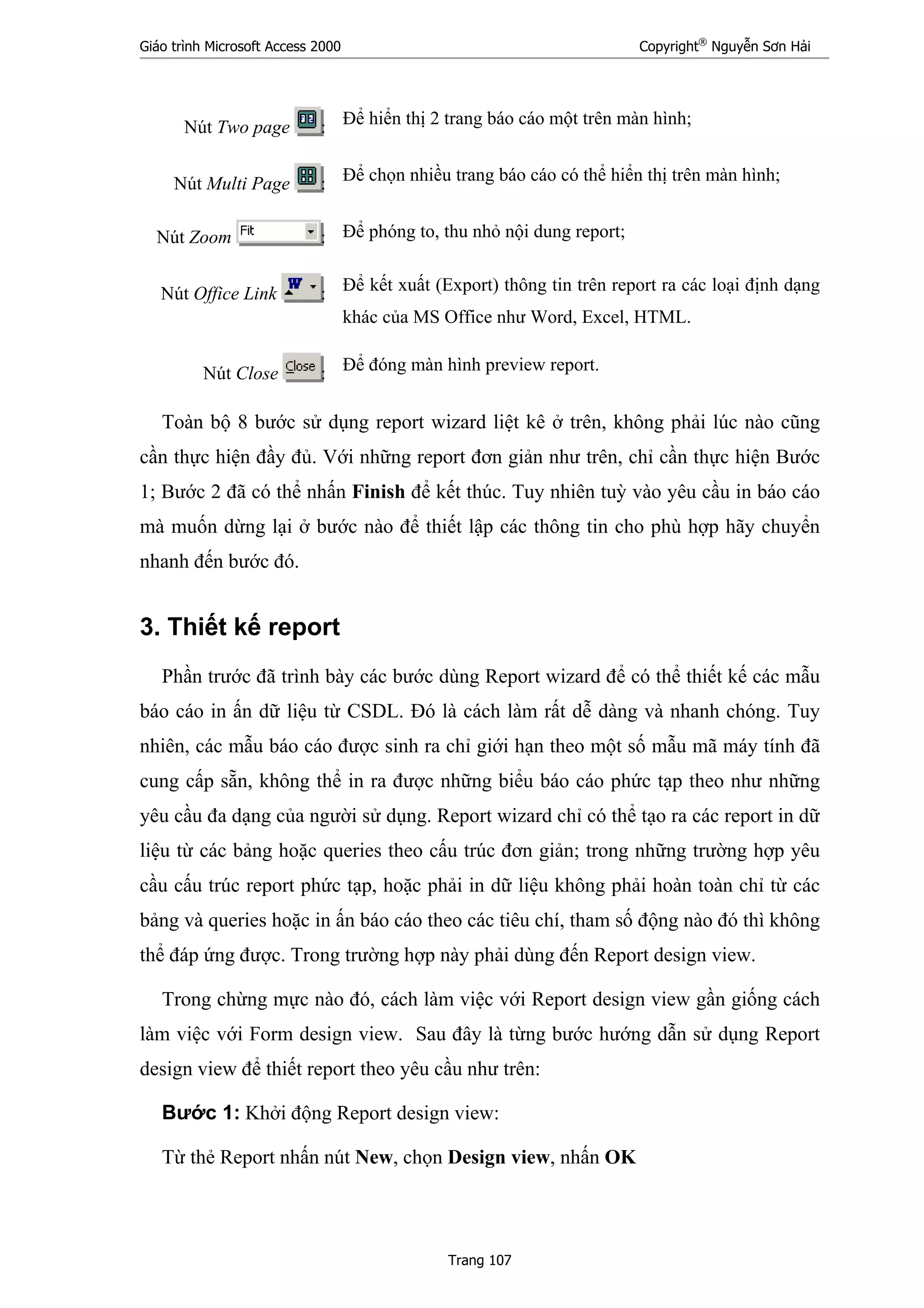 Giáo trình Microsoft Access 2000 Copyright®
Nguyễn Sơn Hải
Trang 107
Nút Two page : Để hiển thị 2 trang báo cáo một trên màn hình;
Nút Multi Page : Để chọn nhiều trang báo cáo có thể hiển thị trên màn hình;
Nút Zoom : Để phóng to, thu nhỏ nội dung report;
Nút Office Link : Để kết xuất (Export) thông tin trên report ra các loại định dạng
khác của MS Office như Word, Excel, HTML.
Nút Close : Để đóng màn hình preview report.
Toàn bộ 8 bước sử dụng report wizard liệt kê ở trên, không phải lúc nào cũng
cần thực hiện đầy đủ. Với những report đơn giản như trên, chỉ cần thực hiện Bước
1; Bước 2 đã có thể nhấn Finish để kết thúc. Tuy nhiên tuỳ vào yêu cầu in báo cáo
mà muốn dừng lại ở bước nào để thiết lập các thông tin cho phù hợp hãy chuyển
nhanh đến bước đó.
3. Thiết kế report
Phần trước đã trình bày các bước dùng Report wizard để có thể thiết kế các mẫu
báo cáo in ấn dữ liệu từ CSDL. Đó là cách làm rất dễ dàng và nhanh chóng. Tuy
nhiên, các mẫu báo cáo được sinh ra chỉ giới hạn theo một số mẫu mã máy tính đã
cung cấp sẵn, không thể in ra được những biểu báo cáo phức tạp theo như những
yêu cầu đa dạng của người sử dụng. Report wizard chỉ có thể tạo ra các report in dữ
liệu từ các bảng hoặc queries theo cấu trúc đơn giản; trong những trường hợp yêu
cầu cấu trúc report phức tạp, hoặc phải in dữ liệu không phải hoàn toàn chỉ từ các
bảng và queries hoặc in ấn báo cáo theo các tiêu chí, tham số động nào đó thì không
thể đáp ứng được. Trong trường hợp này phải dùng đến Report design view.
Trong chừng mực nào đó, cách làm việc với Report design view gần giống cách
làm việc với Form design view. Sau đây là từng bước hướng dẫn sử dụng Report
design view để thiết report theo yêu cầu như trên:
Bước 1: Khởi động Report design view:
Từ thẻ Report nhấn nút New, chọn Design view, nhấn OK
 