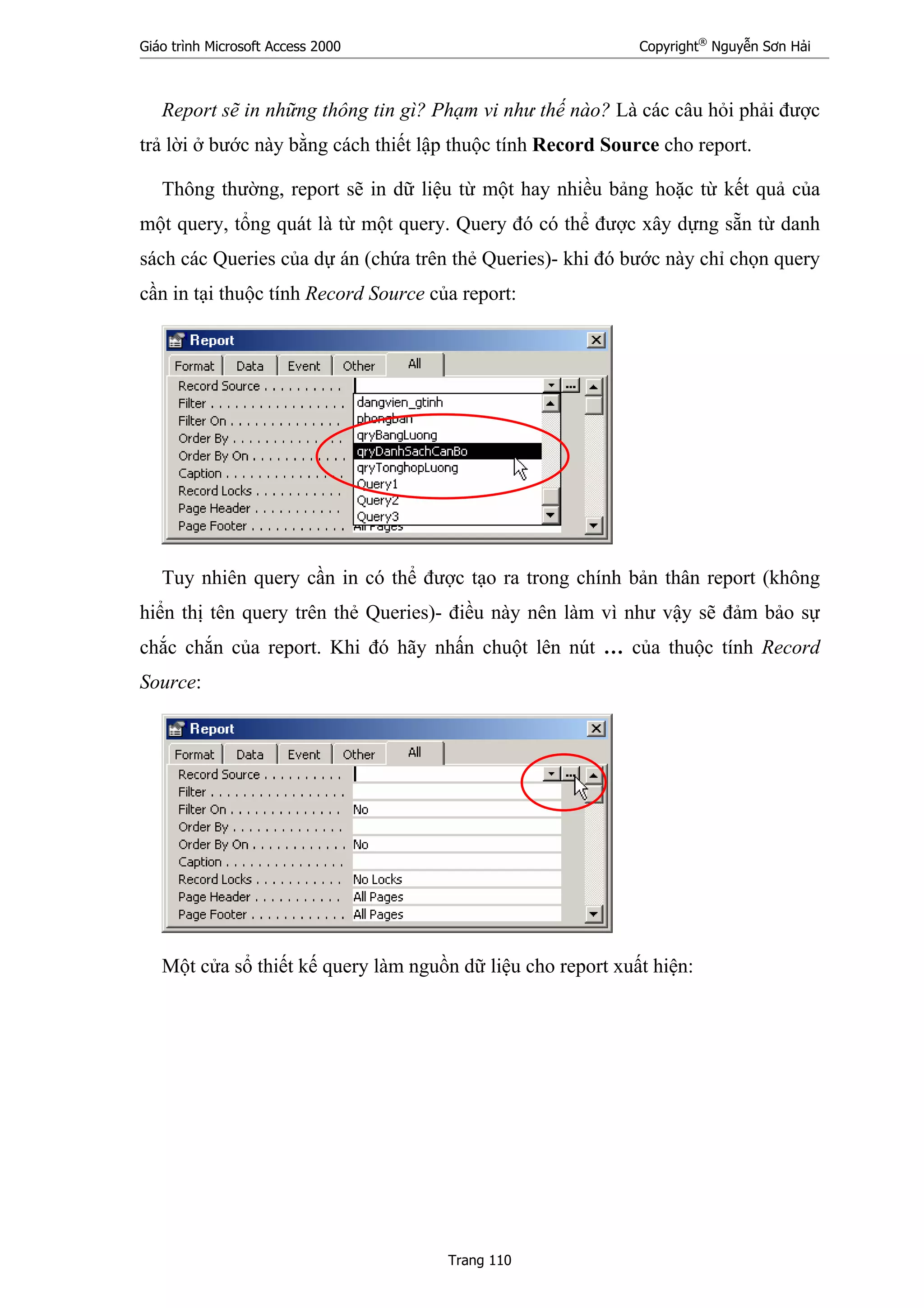 Giáo trình Microsoft Access 2000 Copyright®
Nguyễn Sơn Hải
Trang 110
Report sẽ in những thông tin gì? Phạm vi như thế nào? Là các câu hỏi phải được
trả lời ở bước này bằng cách thiết lập thuộc tính Record Source cho report.
Thông thường, report sẽ in dữ liệu từ một hay nhiều bảng hoặc từ kết quả của
một query, tổng quát là từ một query. Query đó có thể được xây dựng sẵn từ danh
sách các Queries của dự án (chứa trên thẻ Queries)- khi đó bước này chỉ chọn query
cần in tại thuộc tính Record Source của report:
Tuy nhiên query cần in có thể được tạo ra trong chính bản thân report (không
hiển thị tên query trên thẻ Queries)- điều này nên làm vì như vậy sẽ đảm bảo sự
chắc chắn của report. Khi đó hãy nhấn chuột lên nút … của thuộc tính Record
Source:
Một cửa sổ thiết kế query làm nguồn dữ liệu cho report xuất hiện:
 