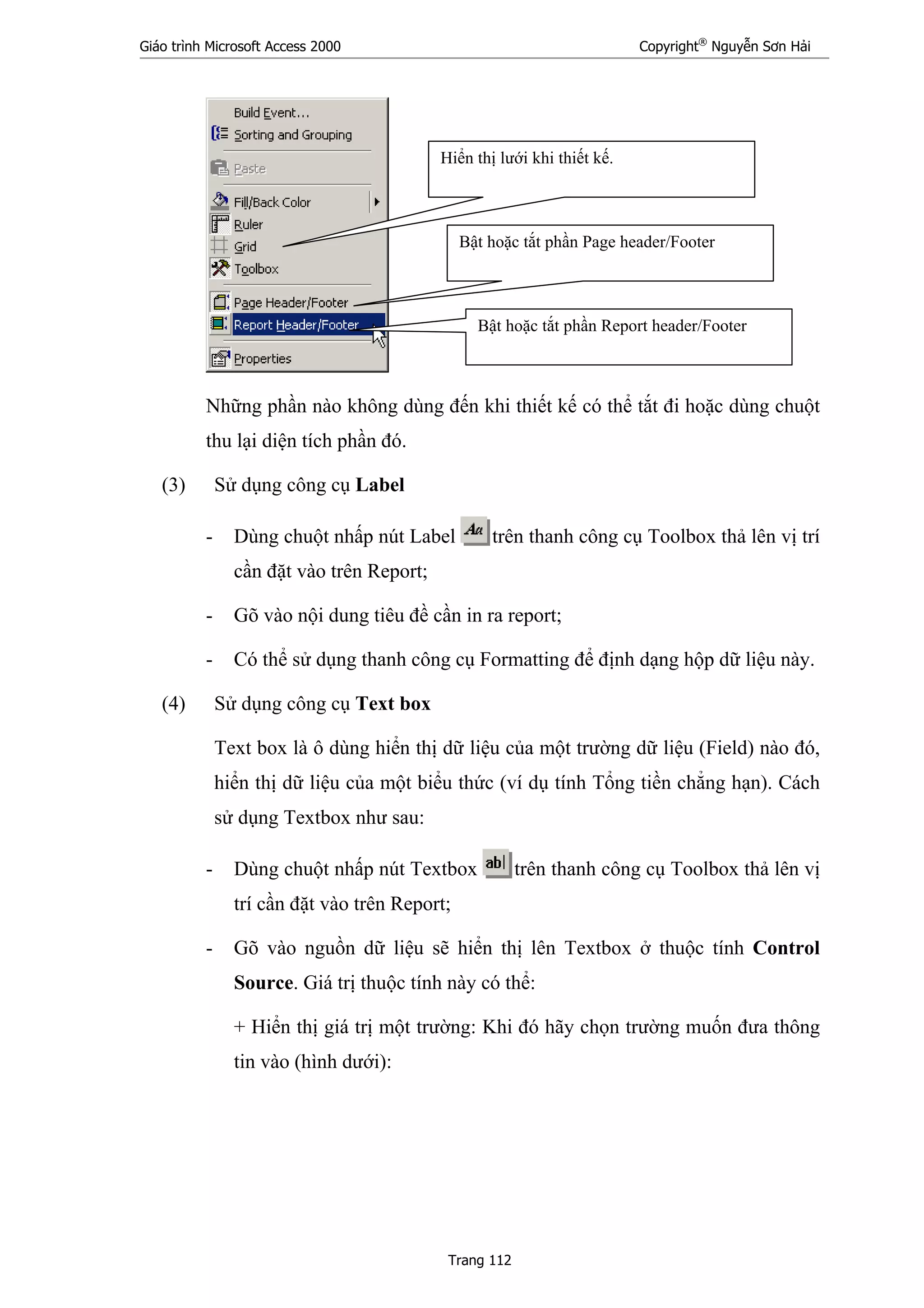 Giáo trình Microsoft Access 2000 Copyright®
Nguyễn Sơn Hải
Trang 112
Những phần nào không dùng đến khi thiết kế có thể tắt đi hoặc dùng chuột
thu lại diện tích phần đó.
(3) Sử dụng công cụ Label
- Dùng chuột nhấp nút Label trên thanh công cụ Toolbox thả lên vị trí
cần đặt vào trên Report;
- Gõ vào nội dung tiêu đề cần in ra report;
- Có thể sử dụng thanh công cụ Formatting để định dạng hộp dữ liệu này.
(4) Sử dụng công cụ Text box
Text box là ô dùng hiển thị dữ liệu của một trường dữ liệu (Field) nào đó,
hiển thị dữ liệu của một biểu thức (ví dụ tính Tổng tiền chẳng hạn). Cách
sử dụng Textbox như sau:
- Dùng chuột nhấp nút Textbox trên thanh công cụ Toolbox thả lên vị
trí cần đặt vào trên Report;
- Gõ vào nguồn dữ liệu sẽ hiển thị lên Textbox ở thuộc tính Control
Source. Giá trị thuộc tính này có thể:
+ Hiển thị giá trị một trường: Khi đó hãy chọn trường muốn đưa thông
tin vào (hình dưới):
Hiển thị lưới khi thiết kế.
Bật hoặc tắt phần Page header/Footer
Bật hoặc tắt phần Report header/Footer
 