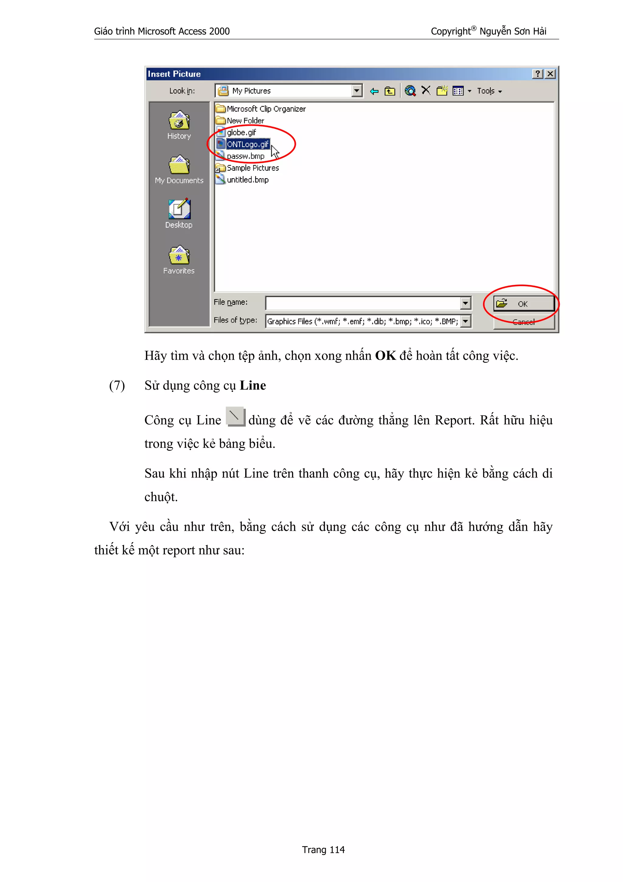 Giáo trình Microsoft Access 2000 Copyright®
Nguyễn Sơn Hải
Trang 114
Hãy tìm và chọn tệp ảnh, chọn xong nhấn OK để hoàn tất công việc.
(7) Sử dụng công cụ Line
Công cụ Line dùng để vẽ các đường thẳng lên Report. Rất hữu hiệu
trong việc kẻ bảng biểu.
Sau khi nhập nút Line trên thanh công cụ, hãy thực hiện kẻ bằng cách di
chuột.
Với yêu cầu như trên, bằng cách sử dụng các công cụ như đã hướng dẫn hãy
thiết kế một report như sau:
 