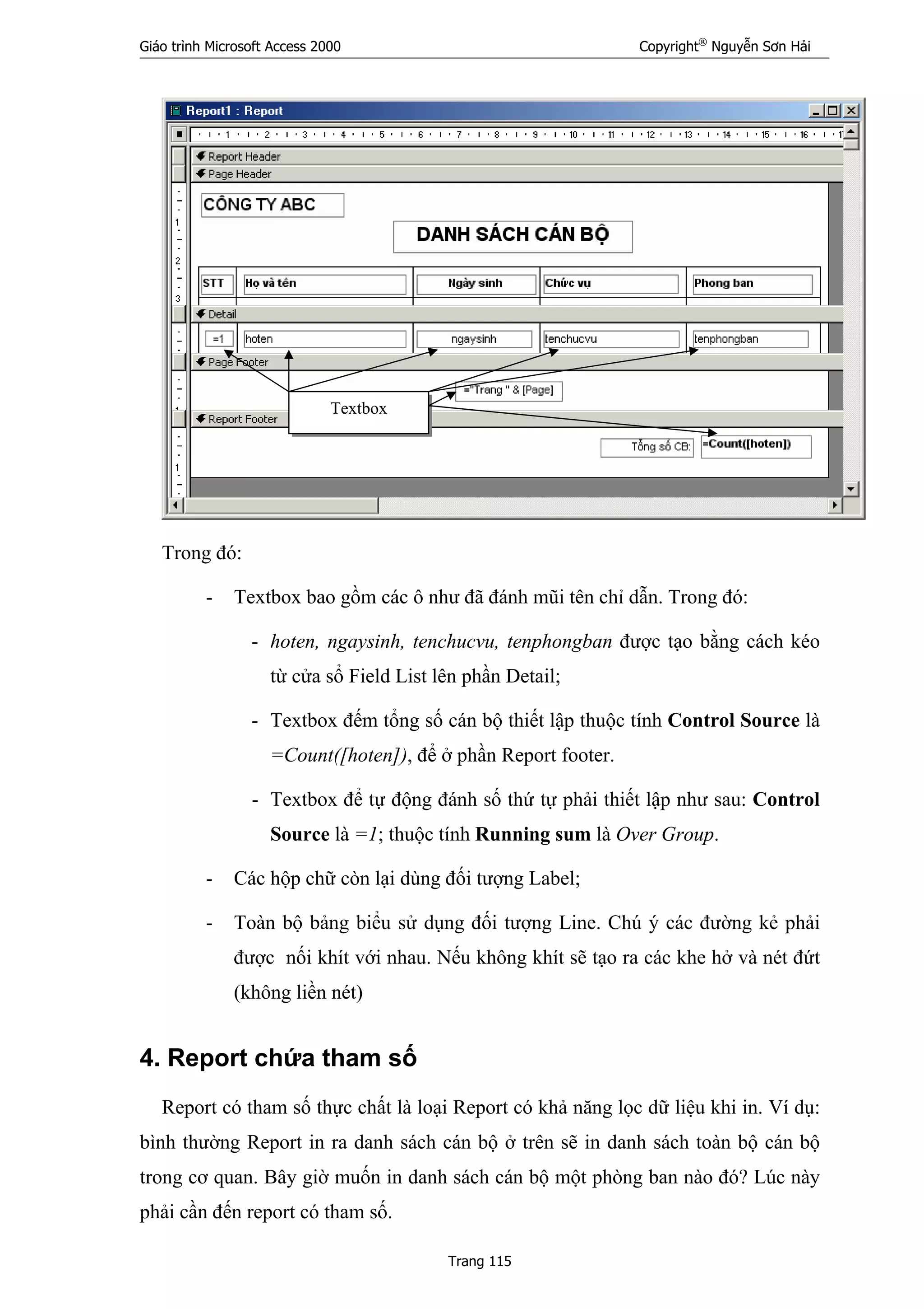 Giáo trình Microsoft Access 2000 Copyright®
Nguyễn Sơn Hải
Trang 115
Trong đó:
- Textbox bao gồm các ô như đã đánh mũi tên chỉ dẫn. Trong đó:
- hoten, ngaysinh, tenchucvu, tenphongban được tạo bằng cách kéo
từ cửa sổ Field List lên phần Detail;
- Textbox đếm tổng số cán bộ thiết lập thuộc tính Control Source là
=Count([hoten]), để ở phần Report footer.
- Textbox để tự động đánh số thứ tự phải thiết lập như sau: Control
Source là =1; thuộc tính Running sum là Over Group.
- Các hộp chữ còn lại dùng đối tượng Label;
- Toàn bộ bảng biểu sử dụng đối tượng Line. Chú ý các đường kẻ phải
được nối khít với nhau. Nếu không khít sẽ tạo ra các khe hở và nét đứt
(không liền nét)
4. Report chứa tham số
Report có tham số thực chất là loại Report có khả năng lọc dữ liệu khi in. Ví dụ:
bình thường Report in ra danh sách cán bộ ở trên sẽ in danh sách toàn bộ cán bộ
trong cơ quan. Bây giờ muốn in danh sách cán bộ một phòng ban nào đó? Lúc này
phải cần đến report có tham số.
Textbox
 