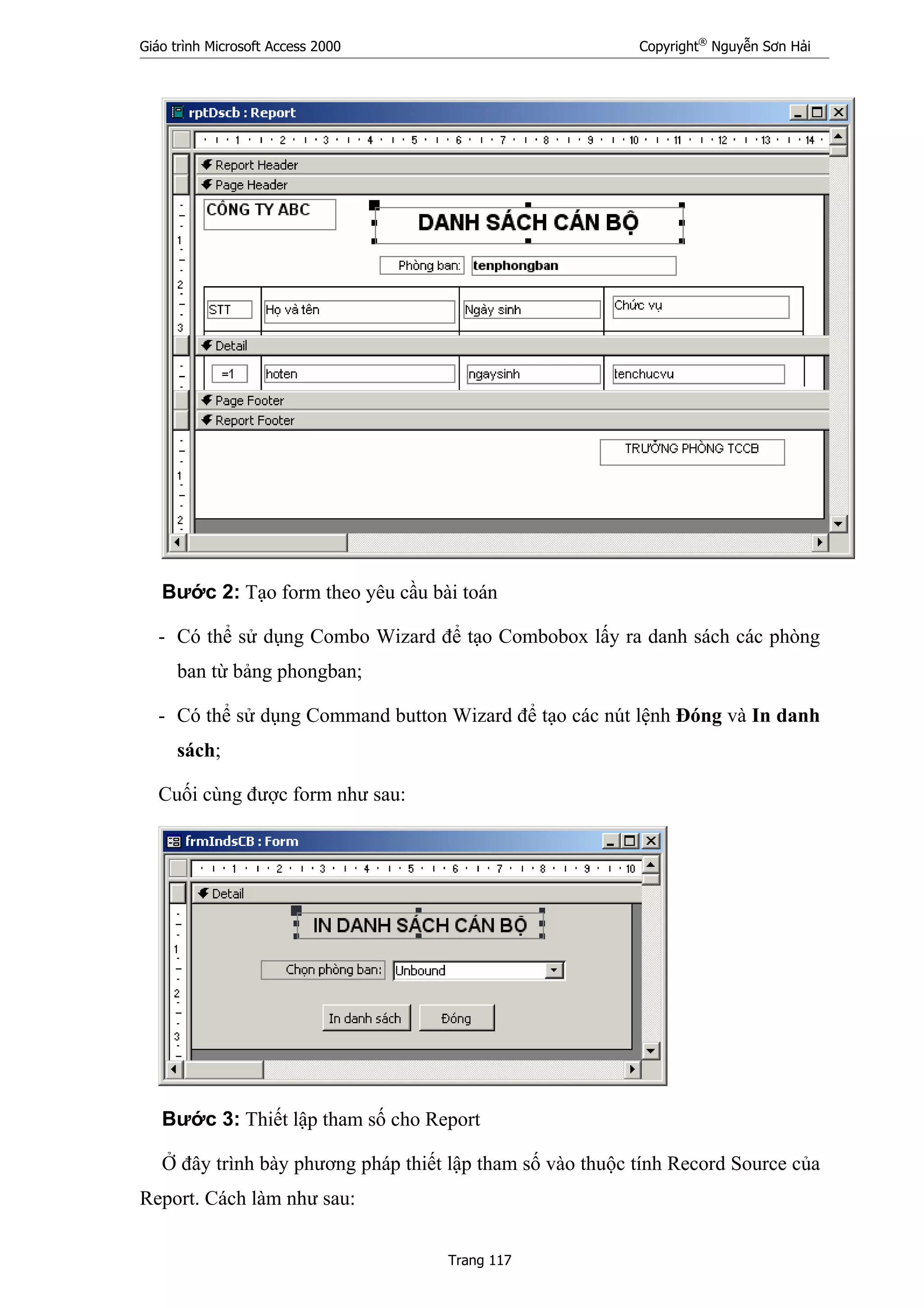 Giáo trình Microsoft Access 2000 Copyright®
Nguyễn Sơn Hải
Trang 117
Bước 2: Tạo form theo yêu cầu bài toán
- Có thể sử dụng Combo Wizard để tạo Combobox lấy ra danh sách các phòng
ban từ bảng phongban;
- Có thể sử dụng Command button Wizard để tạo các nút lệnh Đóng và In danh
sách;
Cuối cùng được form như sau:
Bước 3: Thiết lập tham số cho Report
Ở đây trình bày phương pháp thiết lập tham số vào thuộc tính Record Source của
Report. Cách làm như sau:
 