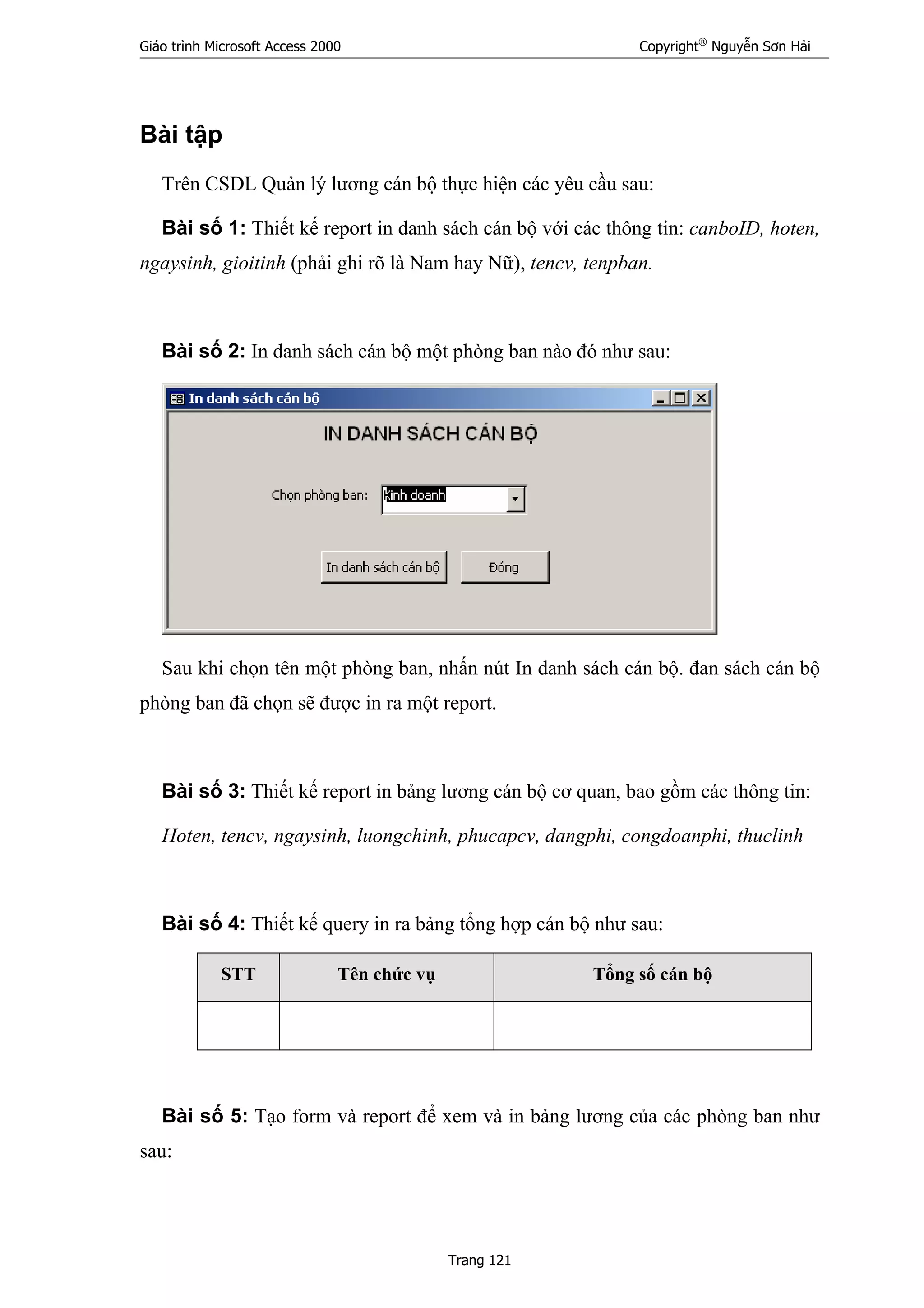 Giáo trình Microsoft Access 2000 Copyright®
Nguyễn Sơn Hải
Trang 121
Bài tập
Trên CSDL Quản lý lương cán bộ thực hiện các yêu cầu sau:
Bài số 1: Thiết kế report in danh sách cán bộ với các thông tin: canboID, hoten,
ngaysinh, gioitinh (phải ghi rõ là Nam hay Nữ), tencv, tenpban.
Bài số 2: In danh sách cán bộ một phòng ban nào đó như sau:
Sau khi chọn tên một phòng ban, nhấn nút In danh sách cán bộ. đan sách cán bộ
phòng ban đã chọn sẽ được in ra một report.
Bài số 3: Thiết kế report in bảng lương cán bộ cơ quan, bao gồm các thông tin:
Hoten, tencv, ngaysinh, luongchinh, phucapcv, dangphi, congdoanphi, thuclinh
Bài số 4: Thiết kế query in ra bảng tổng hợp cán bộ như sau:
STT Tên chức vụ Tổng số cán bộ
Bài số 5: Tạo form và report để xem và in bảng lương của các phòng ban như
sau:
 
