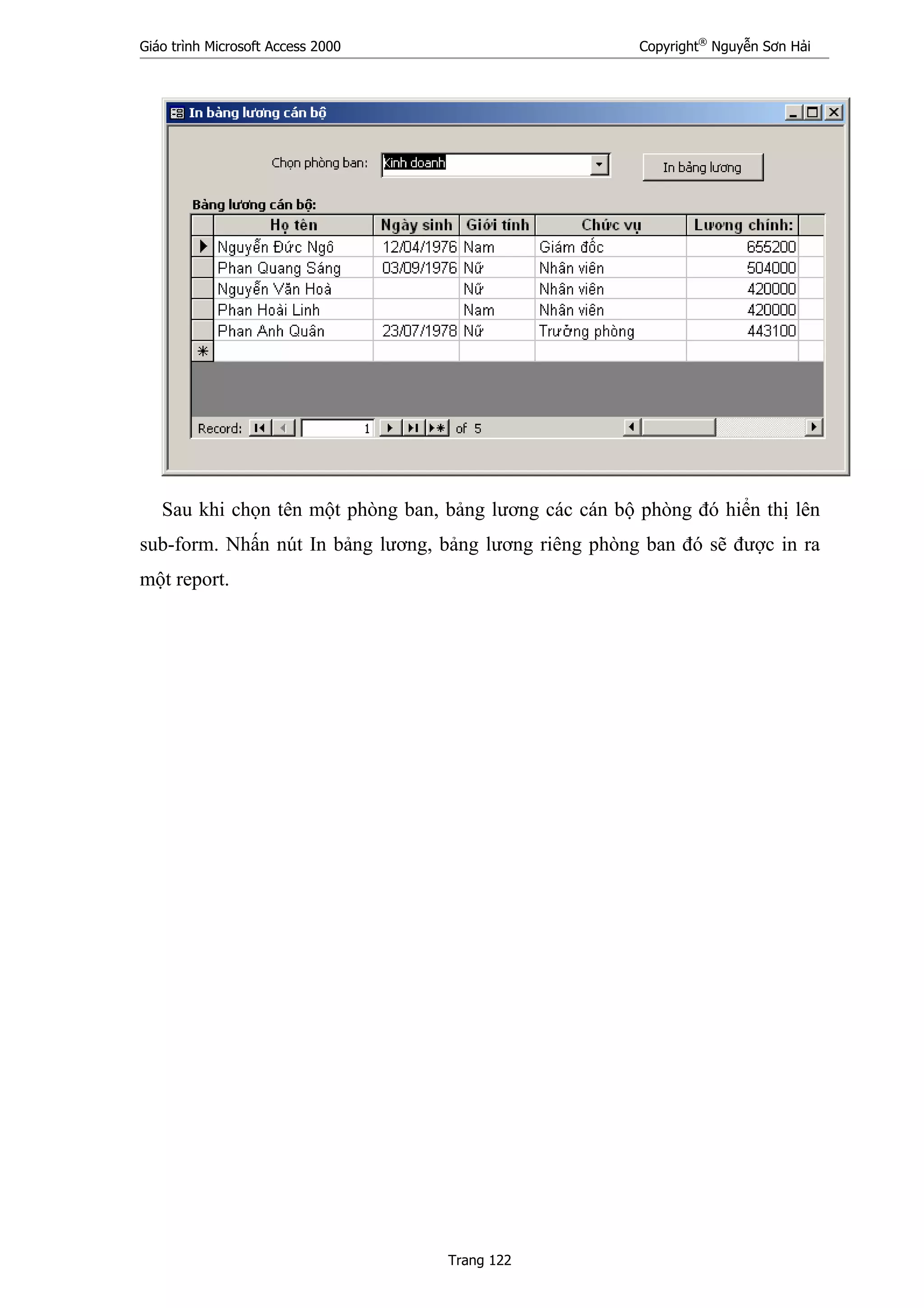 Giáo trình Microsoft Access 2000 Copyright®
Nguyễn Sơn Hải
Trang 122
Sau khi chọn tên một phòng ban, bảng lương các cán bộ phòng đó hiển thị lên
sub-form. Nhấn nút In bảng lương, bảng lương riêng phòng ban đó sẽ được in ra
một report.
 