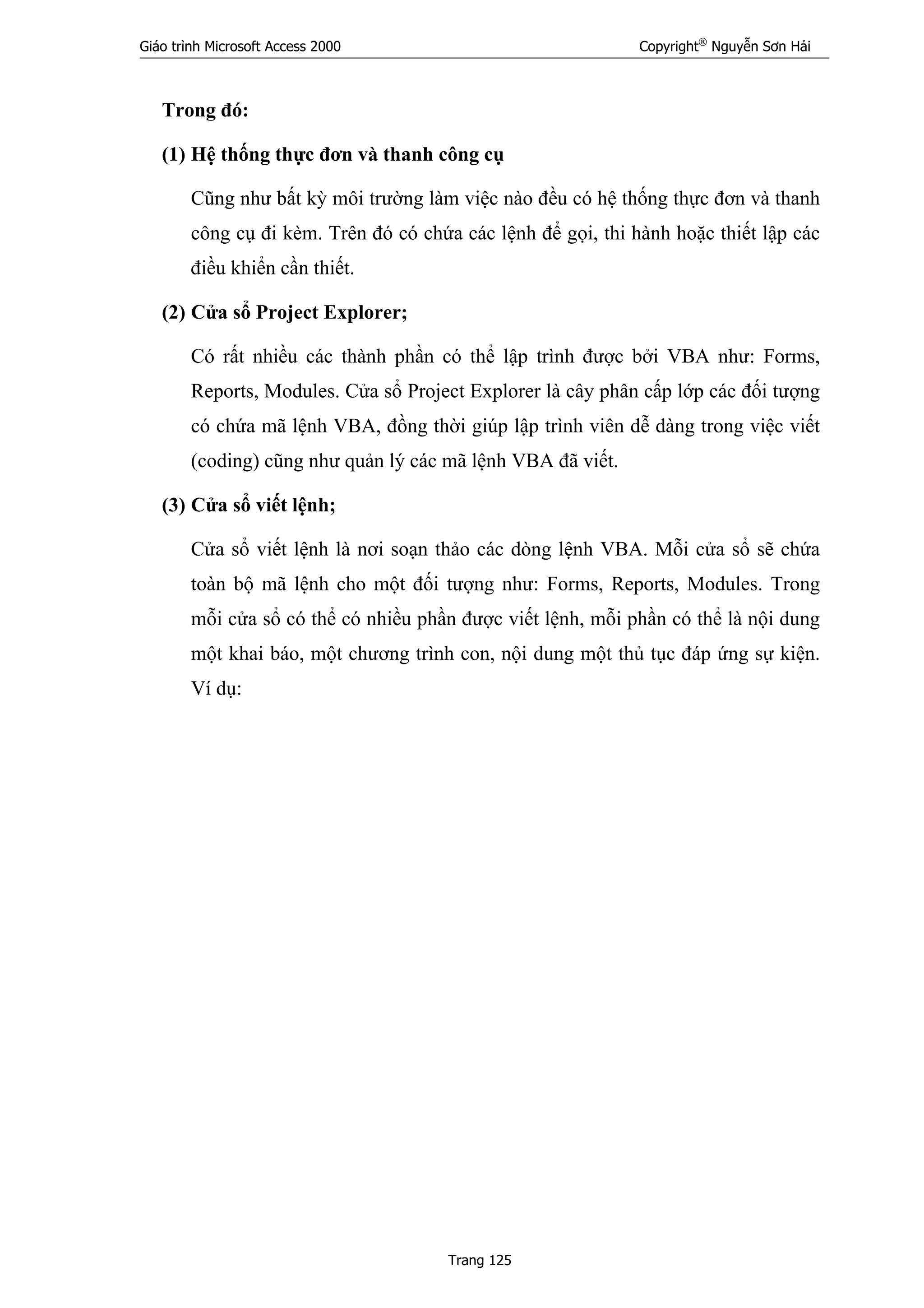 Giáo trình Microsoft Access 2000 Copyright®
Nguyễn Sơn Hải
Trang 125
Trong đó:
(1) Hệ thống thực đơn và thanh công cụ
Cũng như bất kỳ môi trường làm việc nào đều có hệ thống thực đơn và thanh
công cụ đi kèm. Trên đó có chứa các lệnh để gọi, thi hành hoặc thiết lập các
điều khiển cần thiết.
(2) Cửa sổ Project Explorer;
Có rất nhiều các thành phần có thể lập trình được bởi VBA như: Forms,
Reports, Modules. Cửa sổ Project Explorer là cây phân cấp lớp các đối tượng
có chứa mã lệnh VBA, đồng thời giúp lập trình viên dễ dàng trong việc viết
(coding) cũng như quản lý các mã lệnh VBA đã viết.
(3) Cửa sổ viết lệnh;
Cửa sổ viết lệnh là nơi soạn thảo các dòng lệnh VBA. Mỗi cửa sổ sẽ chứa
toàn bộ mã lệnh cho một đối tượng như: Forms, Reports, Modules. Trong
mỗi cửa sổ có thể có nhiều phần được viết lệnh, mỗi phần có thể là nội dung
một khai báo, một chương trình con, nội dung một thủ tục đáp ứng sự kiện.
Ví dụ:
 