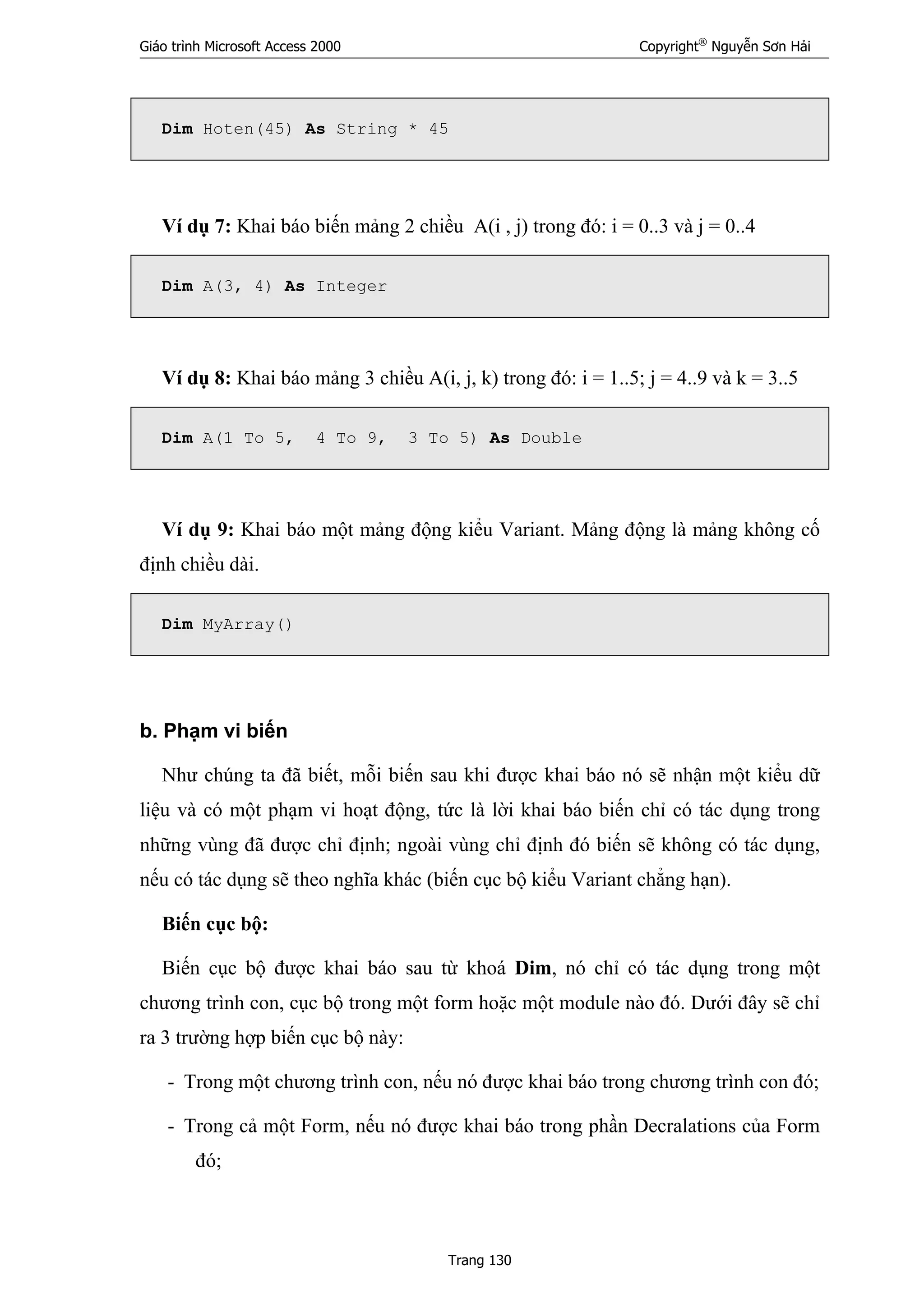 Giáo trình Microsoft Access 2000 Copyright®
Nguyễn Sơn Hải
Trang 130
Dim Hoten(45) As String * 45
Ví dụ 7: Khai báo biến mảng 2 chiều A(i , j) trong đó: i = 0..3 và j = 0..4
Dim A(3, 4) As Integer
Ví dụ 8: Khai báo mảng 3 chiều A(i, j, k) trong đó: i = 1..5; j = 4..9 và k = 3..5
Dim A(1 To 5, 4 To 9, 3 To 5) As Double
Ví dụ 9: Khai báo một mảng động kiểu Variant. Mảng động là mảng không cố
định chiều dài.
Dim MyArray()
b. Phạm vi biến
Như chúng ta đã biết, mỗi biến sau khi được khai báo nó sẽ nhận một kiểu dữ
liệu và có một phạm vi hoạt động, tức là lời khai báo biến chỉ có tác dụng trong
những vùng đã được chỉ định; ngoài vùng chỉ định đó biến sẽ không có tác dụng,
nếu có tác dụng sẽ theo nghĩa khác (biến cục bộ kiểu Variant chẳng hạn).
Biến cục bộ:
Biến cục bộ được khai báo sau từ khoá Dim, nó chỉ có tác dụng trong một
chương trình con, cục bộ trong một form hoặc một module nào đó. Dưới đây sẽ chỉ
ra 3 trường hợp biến cục bộ này:
- Trong một chương trình con, nếu nó được khai báo trong chương trình con đó;
- Trong cả một Form, nếu nó được khai báo trong phần Decralations của Form
đó;
 