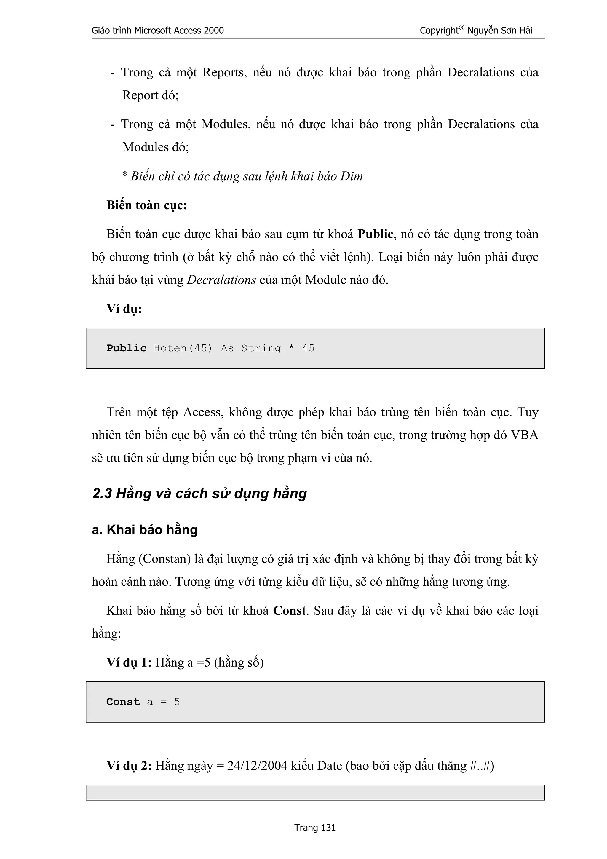 Giáo trình Microsoft Access 2000 Copyright®
Nguyễn Sơn Hải
Trang 131
- Trong cả một Reports, nếu nó được khai báo trong phần Decralations của
Report đó;
- Trong cả một Modules, nếu nó được khai báo trong phần Decralations của
Modules đó;
* Biến chỉ có tác dụng sau lệnh khai báo Dim
Biến toàn cục:
Biến toàn cục được khai báo sau cụm từ khoá Public, nó có tác dụng trong toàn
bộ chương trình (ở bất kỳ chỗ nào có thể viết lệnh). Loại biến này luôn phải được
khái báo tại vùng Decralations của một Module nào đó.
Ví dụ:
Public Hoten(45) As String * 45
Trên một tệp Access, không được phép khai báo trùng tên biến toàn cục. Tuy
nhiên tên biến cục bộ vẫn có thể trùng tên biến toàn cục, trong trường hợp đó VBA
sẽ ưu tiên sử dụng biến cục bộ trong phạm vi của nó.
2.3 Hằng và cách sử dụng hằng
a. Khai báo hằng
Hằng (Constan) là đại lượng có giá trị xác định và không bị thay đổi trong bất kỳ
hoàn cảnh nào. Tương ứng với từng kiểu dữ liệu, sẽ có những hằng tương ứng.
Khai báo hằng số bởi từ khoá Const. Sau đây là các ví dụ về khai báo các loại
hằng:
Ví dụ 1: Hằng a =5 (hằng số)
Const a = 5
Ví dụ 2: Hằng ngày = 24/12/2004 kiểu Date (bao bởi cặp dấu thăng #..#)
 
