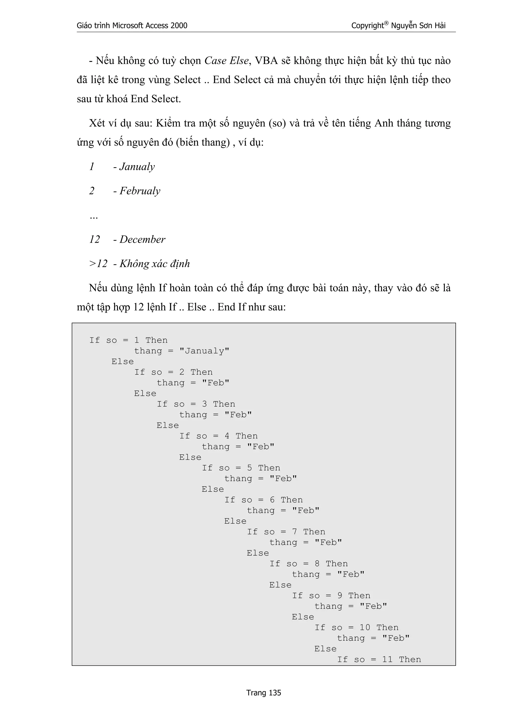 Giáo trình Microsoft Access 2000 Copyright®
Nguyễn Sơn Hải
Trang 135
- Nếu không có tuỳ chọn Case Else, VBA sẽ không thực hiện bất kỳ thủ tục nào
đã liệt kê trong vùng Select .. End Select cả mà chuyển tới thực hiện lệnh tiếp theo
sau từ khoá End Select.
Xét ví dụ sau: Kiểm tra một số nguyên (so) và trả về tên tiếng Anh tháng tương
ứng với số nguyên đó (biến thang) , ví dụ:
1 - Janualy
2 - Februaly
…
12 - December
>12 - Không xác định
Nếu dùng lệnh If hoàn toàn có thể đáp ứng được bài toán này, thay vào đó sẽ là
một tập hợp 12 lệnh If .. Else .. End If như sau:
If so = 1 Then
thang = "Janualy"
Else
If so = 2 Then
thang = "Feb"
Else
If so = 3 Then
thang = "Feb"
Else
If so = 4 Then
thang = "Feb"
Else
If so = 5 Then
thang = "Feb"
Else
If so = 6 Then
thang = "Feb"
Else
If so = 7 Then
thang = "Feb"
Else
If so = 8 Then
thang = "Feb"
Else
If so = 9 Then
thang = "Feb"
Else
If so = 10 Then
thang = "Feb"
Else
If so = 11 Then
 