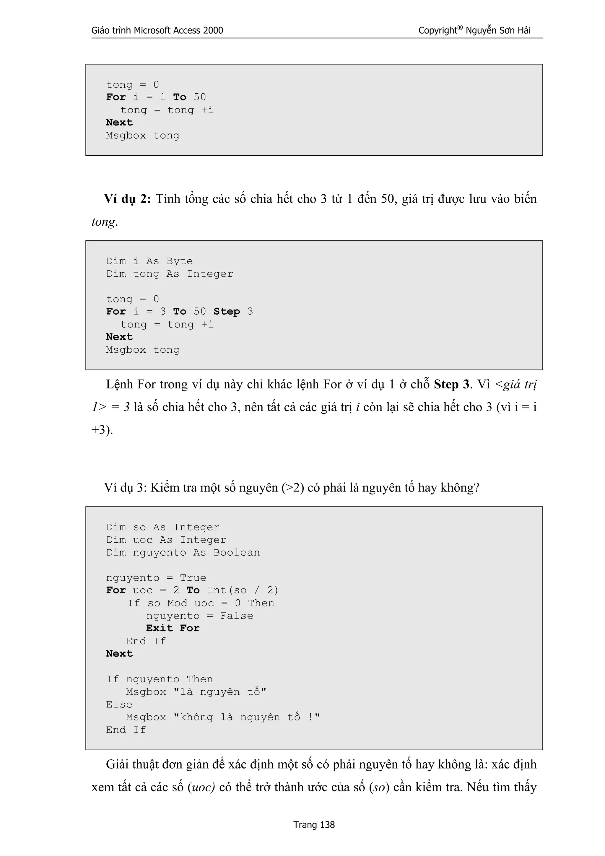 Giáo trình Microsoft Access 2000 Copyright®
Nguyễn Sơn Hải
Trang 138
tong = 0
For i = 1 To 50
tong = tong +i
Next
Msgbox tong
Ví dụ 2: Tính tổng các số chia hết cho 3 từ 1 đến 50, giá trị được lưu vào biến
tong.
Dim i As Byte
Dim tong As Integer
tong = 0
For i = 3 To 50 Step 3
tong = tong +i
Next
Msgbox tong
Lệnh For trong ví dụ này chỉ khác lệnh For ở ví dụ 1 ở chỗ Step 3. Vì <giá trị
1> = 3 là số chia hết cho 3, nên tất cả các giá trị i còn lại sẽ chia hết cho 3 (vì i = i
+3).
Ví dụ 3: Kiểm tra một số nguyên (>2) có phải là nguyên tố hay không?
Dim so As Integer
Dim uoc As Integer
Dim nguyento As Boolean
nguyento = True
For uoc = 2 To Int(so / 2)
If so Mod uoc = 0 Then
nguyento = False
Exit For
End If
Next
If nguyento Then
Msgbox "là nguyên tố"
Else
Msgbox "không là nguyên tố !"
End If
Giải thuật đơn giản để xác định một số có phải nguyên tố hay không là: xác định
xem tất cả các số (uoc) có thể trở thành ước của số (so) cần kiểm tra. Nếu tìm thấy
 