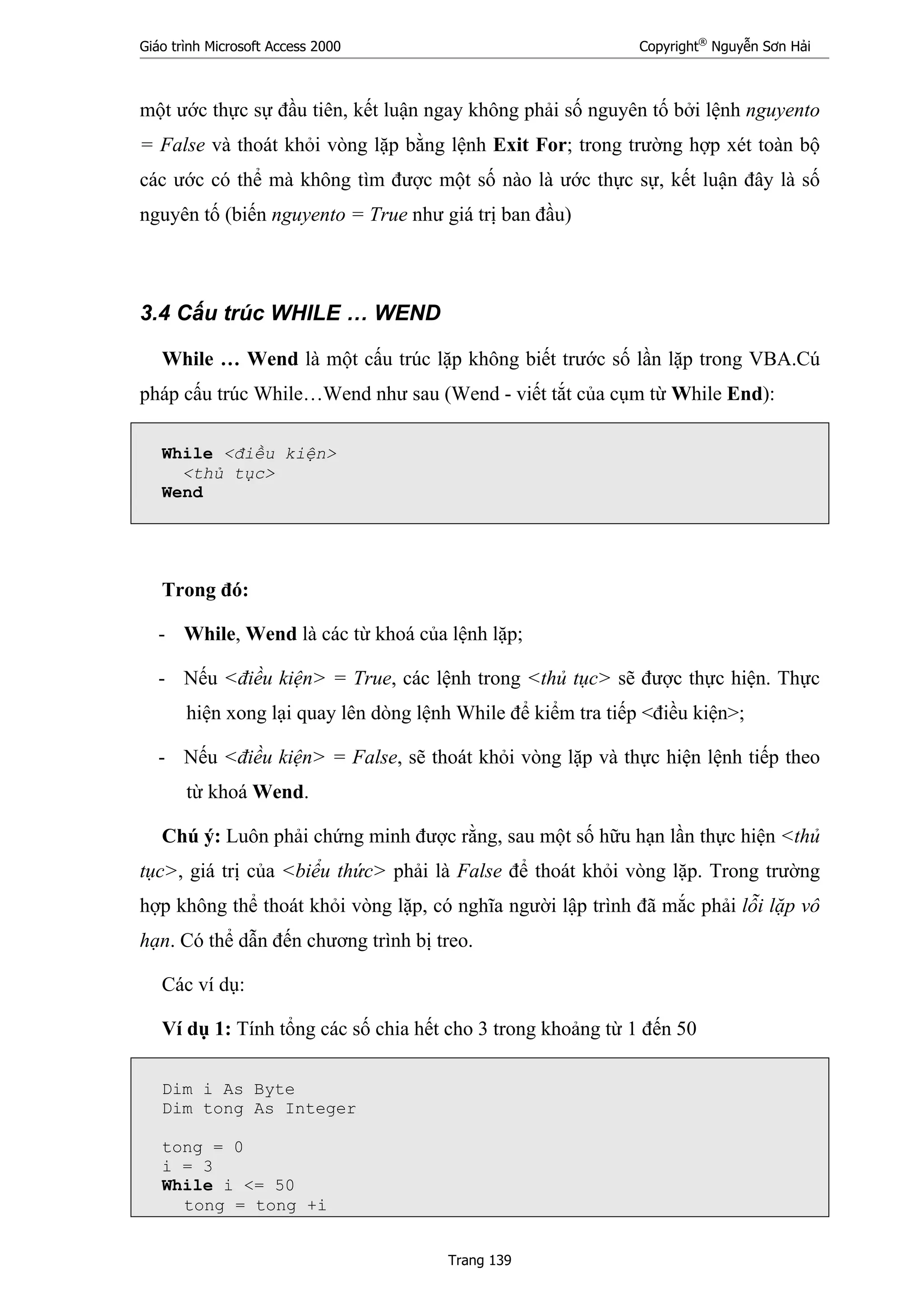 Giáo trình Microsoft Access 2000 Copyright®
Nguyễn Sơn Hải
Trang 139
một ước thực sự đầu tiên, kết luận ngay không phải số nguyên tố bởi lệnh nguyento
= False và thoát khỏi vòng lặp bằng lệnh Exit For; trong trường hợp xét toàn bộ
các ước có thể mà không tìm được một số nào là ước thực sự, kết luận đây là số
nguyên tố (biến nguyento = True như giá trị ban đầu)
3.4 Cấu trúc WHILE … WEND
While … Wend là một cấu trúc lặp không biết trước số lần lặp trong VBA.Cú
pháp cấu trúc While…Wend như sau (Wend - viết tắt của cụm từ While End):
While <điều kiện>
<thủ tục>
Wend
Trong đó:
- While, Wend là các từ khoá của lệnh lặp;
- Nếu <điều kiện> = True, các lệnh trong <thủ tục> sẽ được thực hiện. Thực
hiện xong lại quay lên dòng lệnh While để kiểm tra tiếp <điều kiện>;
- Nếu <điều kiện> = False, sẽ thoát khỏi vòng lặp và thực hiện lệnh tiếp theo
từ khoá Wend.
Chú ý: Luôn phải chứng minh được rằng, sau một số hữu hạn lần thực hiện <thủ
tục>, giá trị của <biểu thức> phải là False để thoát khỏi vòng lặp. Trong trường
hợp không thể thoát khỏi vòng lặp, có nghĩa người lập trình đã mắc phải lỗi lặp vô
hạn. Có thể dẫn đến chương trình bị treo.
Các ví dụ:
Ví dụ 1: Tính tổng các số chia hết cho 3 trong khoảng từ 1 đến 50
Dim i As Byte
Dim tong As Integer
tong = 0
i = 3
While i <= 50
tong = tong +i
 