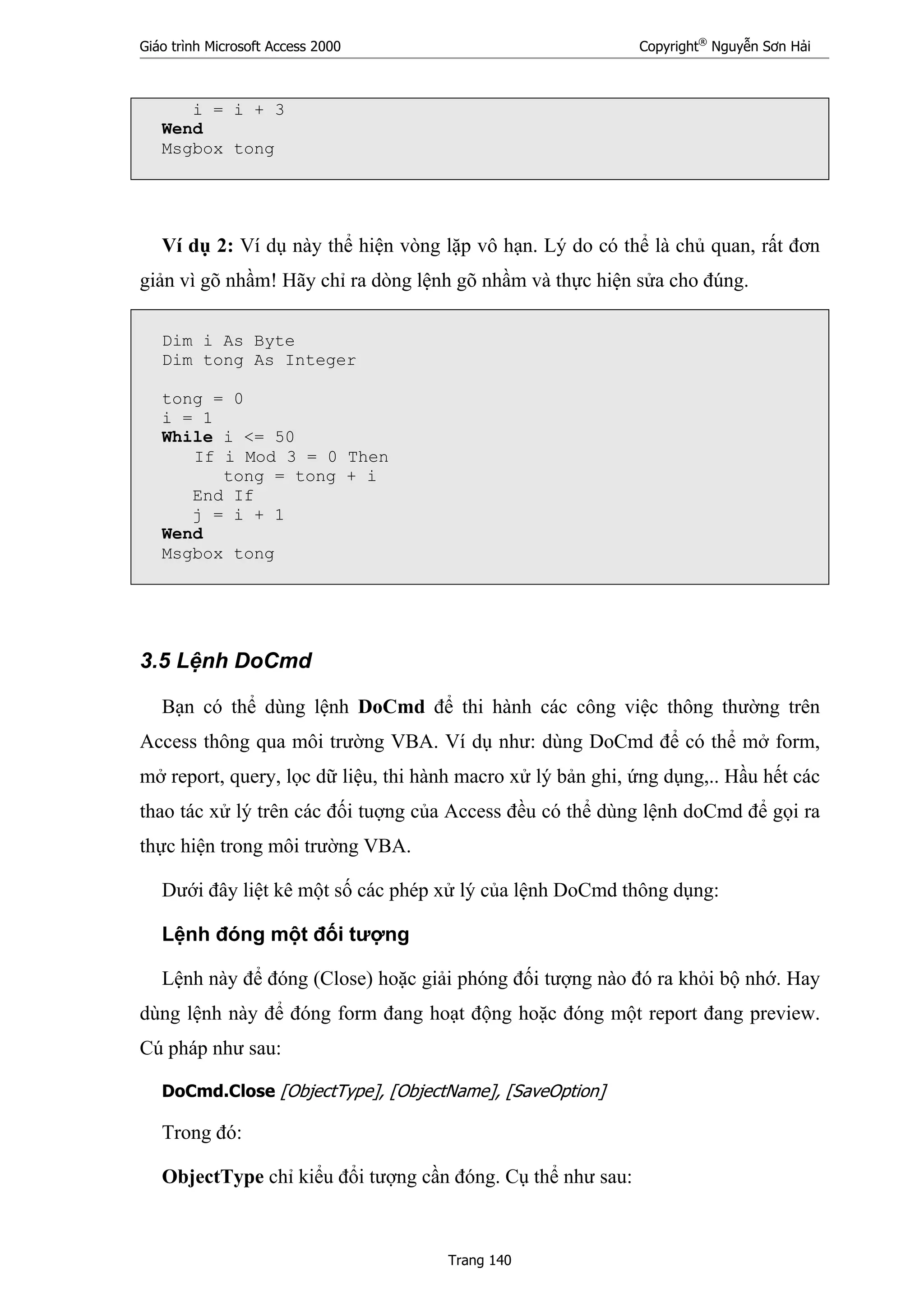 Giáo trình Microsoft Access 2000 Copyright®
Nguyễn Sơn Hải
Trang 140
i = i + 3
Wend
Msgbox tong
Ví dụ 2: Ví dụ này thể hiện vòng lặp vô hạn. Lý do có thể là chủ quan, rất đơn
giản vì gõ nhầm! Hãy chỉ ra dòng lệnh gõ nhầm và thực hiện sửa cho đúng.
Dim i As Byte
Dim tong As Integer
tong = 0
i = 1
While i <= 50
If i Mod 3 = 0 Then
tong = tong + i
End If
j = i + 1
Wend
Msgbox tong
3.5 Lệnh DoCmd
Bạn có thể dùng lệnh DoCmd để thi hành các công việc thông thường trên
Access thông qua môi trường VBA. Ví dụ như: dùng DoCmd để có thể mở form,
mở report, query, lọc dữ liệu, thi hành macro xử lý bản ghi, ứng dụng,.. Hầu hết các
thao tác xử lý trên các đối tuợng của Access đều có thể dùng lệnh doCmd để gọi ra
thực hiện trong môi trường VBA.
Dưới đây liệt kê một số các phép xử lý của lệnh DoCmd thông dụng:
Lệnh đóng một đối tượng
Lệnh này để đóng (Close) hoặc giải phóng đối tượng nào đó ra khỏi bộ nhớ. Hay
dùng lệnh này để đóng form đang hoạt động hoặc đóng một report đang preview.
Cú pháp như sau:
DoCmd.Close [ObjectType], [ObjectName], [SaveOption]
Trong đó:
ObjectType chỉ kiểu đổi tượng cần đóng. Cụ thể như sau:
 